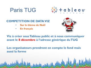 Paris TUG 
COMPETITION DE DATA VIZ 
•Sur le thème de Noël 
•En français 
Vizà créer sous Tableau public et à nous communiquer avant le 8 décembre à l’adresse générique du TUG 
Les organisateurs prendront en compte le fond mais aussi la forme  