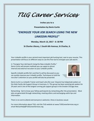 TUG Career Services
invites you to a
Presentation by Denis Curtin
“ENERGIZE YOUR JOB SEARCH USING THE NEW
LINKEDIN PROFILE”
Monday, March 13, 2017 - 6: 30 PM
St Charles Library, 1 South 6th Avenue, St Charles, IL
Your LinkedIn profile is your second most important job hunting tool, next to your resume. This
presentation will focus on different ways to use this free tool to energize your job search.
In "Energize Your Job Search Using the New LinkedIn Profile,"
Denis Curtin will present methods you can apply to attract
internal and external recruiters to your LinkedIn profile.
Specific LinkedIn profile Do's and Don'ts will be discussed so you
can quickly improve your LinkedIn profile. Techniques to hold the
recruiter's attention on your profile will also be presented.
Denis Curtin is a LinkedIn Trainer and Coach who (for over 15years) has helped job seekers at
the Holy Family Job Support Group in Inverness, IL. This group has been assisting job seekers for
29 years and is one of the longest running job support groups in the Greater Chicago Area.
Networking: Get to know your fellow participants by networking after the presentation. Most
jobs are generated through networking, meeting others and exchanging useful tips and
information.
There is no cost to attend and everyone is welcome. Dress is business casual.
For more information about TUG, visit the TUG website at www.TUGCareerServices.org or
email WeCanHelp@TUGCareerServices.org
 
