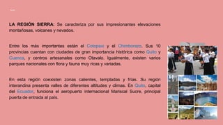 LA REGIÓN SIERRA: Se caracteriza por sus impresionantes elevaciones
montañosas, volcanes y nevados.
Entre los más importantes están el Cotopaxi y el Chimborazo. Sus 10
provincias cuentan con ciudades de gran importancia histórica como Quito y
Cuenca, y centros artesanales como Otavalo. Igualmente, existen varios
parques nacionales con flora y fauna muy ricas y variadas.
En esta región coexisten zonas calientes, templadas y frías. Su región
interandina presenta valles de diferentes altitudes y climas. En Quito, capital
del Ecuador, funciona el aeropuerto internacional Mariscal Sucre, principal
puerta de entrada al país.
 