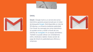 GMAIL
Gmail o Google mail es un servicio de correo
electrónico gratuito proporcionado por el motor
de búsqueda Google. Está disponible en más de
50 idiomas y se ﬁnancia mediante publicidad.
Con Gmail, los mensajes de correo electrónico
se pueden enviar y recibir a través de una
interfaz de navegador en un equipo doméstico.
También se puede utilizar con smartphones
(iOS y Android) o tablets. Existe versión de
pago de Gmail sin publicidad para oﬁcinas y
empresas.
 