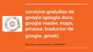servicios gratuitos de
google (google docs,
google reader, maps,
picassa, traductor de
google, gmail),
https://www.youtube.com/watch?v=h2bPobG6wTY
 