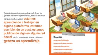 Cuando interactuamos en la web 2.0 por lo
general estamos aprendiendo, esto lo decimos
porque muchas veces estamos
aprendiendo a trabajar en
alguna plataforma, estamos
escribiendo un post, estamos
publicando algo en alguna red
social y todo ese tipo de interacción nos
genera un aprendizaje.
Dinámica
Aprender haciendo.
Aprender interactuando.
Aprender buscando.
Aprender compartiendo.
Aprender colaborando.
 