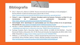 Bibliografía
➔ Díaz, Y., Baena, M., y Baena, G. (2018). “Nuevos escenarios de aprendizaje, un reto pedagógico”,
Revista Atlante: Cuadernos de Educación y Desarrollo. En línea:
https://www.eumed.net/rev/atlante/2018/05/nuevos-escenarios-aprendizaje.html
➔ Flores C., Juan J.; Bertolotti Z., Carmen; González-Ladrón de Guevara, Fernando. La Web 2.0 y las
herramientas de colaboración y participación. Recuperado de:
https://www.usmp.edu.pe/publicaciones/boletin/fia/info68/web2.pdf
➔ Homo-Digital. 2013. Aprendizaje 2.0, oportunidades que nos ofrece la Web 2.0 en el aprendizaje.
Recuperado de: https://www.homodigital.net/2013/08/aprendizaje-2-0.html
➔ Morales, E. (2018). Habilidades que debe tener un docente e-learning. Recuperado de Docente Virtual
- Habilidades que debe tener un docente e-learning - FO&CO (fococonsultores.es)
➔ Santiago Campión, Raúl y Navaridas Nalda, Fermín (2012). LA WEB 2.0 EN ESCENA .. Pixel-Bit.
Revista de Medios y Educación, (41), 19-30. [Fecha de Consulta 5 de Septiembre de 2021]. ISSN: 1133-
8482. Disponible en: https://www.redalyc.org/articulo.oa?id=36828247002
➔ Williams, L., S. de Peralta, M. y Marín, J. (2021). El papel del docente frente a las nuevas formas de
aprendizaje: ubicuo, flexible y abierto. Centros: Revista Científica Universitaria, 10(1).
http://portal.amelica.org/ameli/jatsRepo/228/2281844006/2281844006.pdf
 