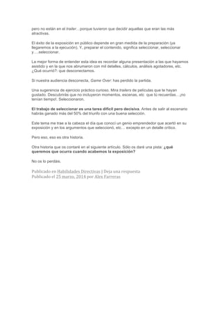 pero no están en el trailer…porque tuvieron que decidir aquellas que eran las más
atractivas.
El éxito de la exposición en público depende en gran medida de la preparación (ya
llegaremos a la ejecución). Y, preparar el contenido, significa seleccionar, seleccionar
y….seleccionar.
La mejor forma de entender esta idea es recordar alguna presentación a las que hayamos
asistido y en la que nos abrumaron con mil detalles, cálculos, análisis agotadores, etc.
¿Qué ocurrió?: que desconectamos.
Si nuestra audiencia desconecta, Game Over: has perdido la partida.
Una sugerencia de ejercicio práctico curioso. Mira trailers de películas que te hayan
gustado. Descubrirás que no incluyeron momentos, escenas, etc que tú recuerdas…¡no
tenían tiempo!. Seleccionaron.
El trabajo de seleccionar es una tarea difícil pero decisiva. Antes de salir al escenario
habrás ganado más del 50% del triunfo con una buena selección.
Este tema me trae a la cabeza el día que conocí un genio emprendedor que acertó en su
exposición y en los argumentos que seleccionó, etc… excepto en un detalle crítico.
Pero eso, eso es otra historia.
Otra historia que os contaré en el siguiente artículo. Sólo os daré una pista: ¿qué
queremos que ocurra cuando acabemos la exposición?
No os lo perdáis.
Publicado	
  en	
  Habilidades	
  Directivas	
  |	
  Deja	
  una	
  respuesta
Publicado	
  el	
  25	
  marzo,	
  2014	
  por	
  Alex	
  Farreras	
  
 