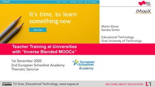 1
WE CARE ABOUT EDUCATIONTU Graz, Educational Technology, www.tugraz.at
Teacher Training at Universities
with “Inverse Blended MOOCs”
Martin Ebner
Sandra Schön
Educational Technology
Graz University of Technology
1st December 2020
2nd European Schoolnet Academy
Thematic Seminar
 