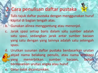 2. Cara penulisan daftar pustaka
a. Tulis tajuk daftar pustaka dengan menggunakan huruf
kapital di bagian tengah atas.
b. Gunakan alinea menggantung atau menonjol.
c. Jarak spasi setiap baris dalam satu sumber adalah
satu spasi, sedangkan jarak antar sumber bacaan
yang satu dengan yang lainnya adalah satu setengah
spasi.
d. Urutkan susunan daftar pustaka berdasarkan urutan
abjad nama belakang penulis, atau nama lembaga
yang menerbitkan sumber bacaan, bukan
berdasarkan urutan angka atau huruf.
e. Gelar tidak dicantumkan.
 