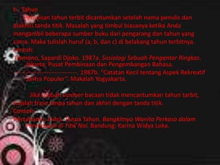 b. Tahun
Penulisan tahun terbit dicantumkan setelah nama penulis dan
diakhiri tanda titik. Masalah yang timbul biasanya ketika Anda
mengambil beberapa sumber buku dari pengarang dan tahun yang
sama. Maka tulislah huruf (a, b, dan c) di belakang tahun terbitnya.
contoh:
Damono, Sapardi Djoko. 1987a. Sosiologi Sebuah Pengantar Ringkas.
Jakarta: Pusat Pembinaan dan Pengembangan Bahasa.
-------------------------------. 1987b. “Catatan Kecil tentang Aspek Rekreatif
Sastra Populer”. Makalah Yogyakarta.
Jika sebuah sumber bacaan tidak mencantumkan tahun tarbit,
tulislah frase tanpa tahun dan akhiri dengan tanda titik.
Contoh:
Hertatianto, Indra. Tanpa Tahun. Bangkitnya Wanita Perkasa dalam
Perempuan di Titik Nol. Bandung: Karina Widya Loka.
 
