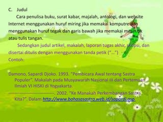 C. Judul
Cara penulisa buku, surat kabar, majalah, antologi, dan website
Internet menggunakan huruf miring jika memakai komputre dan
menggunakan huruf tegak dan garis bawah jika memakai mesin tik
atau tulis tangan.
Sedangkan judul artikel, makalah, laporan tugas akhir, skripsi, dan
disertai ditulis dengan menggunakan tanda petik (“…”)
Contoh:
Damono, Sapardi Djoko. 1993. “Pembicara Awal tentang Sastra
Populer”. Makalah pada Musyawarah Nasional III dan Pertemuan
Ilmiah VI HISKI di Yogyakarta.
------------------------------. 2002. “Ke Manakah Perkembangan Sastra
Kita?”. Dalam http://www.bahasasastra.web.id/sapardi.asp.
 