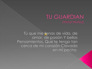 TU GUARDIAN (Víctor Muñoz) Tú que me llenas de vida, de amor, de pasión Y bellos Pensamientos. Que te tengo tan cerca de mi corazón Clavada en mí pecho,  