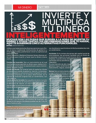 10 | TU GUÍA CENTRAL | www.giuacentral.mx
mi dinero septiembre 2013
invierte y
multiplica
tu dinero
inteligentemente
Utilizar acertadamente las diversas opciones que ofre-
cen la banca tradicional, instituciones de gobierno y
empresas privadas, podría hacer crecer tu capital anual
entre 20 y 30%.
Como Pequeña y Mediana Empresa tienes diversas al-
ternativas para invertir y hacer que tu dinero crezca
como:
Fondos de inversión: Son un instrumento en el cual
muchas personas aportan su dinero para realizar la in-
versión, es como hacer la coperacha pero para inversio-
nistas. Existen 2 tipos:
Fondo de Deuda: Se invierte todo el capital en títulos
de deuda que expide el gobierno, bancos o empresas.
En pocas palabras se le presta dinero al gobierno, insti-
tuciones o empresas, en un plazo determinado. Se te
regresa la inversión original más un rendimiento, son
más seguros.
Fondo de Renta Variable: Son aquellos donde la inversión
se hace en acciones de empresas que cotizan en la Bol-
sa Mexicana de Valores, en este fondo el rendimiento
que se paga no está determinado, sin embargo la expec-
tativa de rendimiento es mayor.
Pagarés bancarios: Tú le prestas dinero al banco y éste
te lo regresa a plazos determinados más un rendimien-
to previamente acordado, es una buena opción si no
quieres correr riesgos, sin embargo el rendimiento está
por debajo de la inflación y los plazos para disponer de
tu dinero son forzosos. Los montos de inversión van
desde $1,000 pesos y los plazos pueden ser de 7, 28 y 91
días o hasta un año.
Cetes: Es como un pagaré pero en este caso es
emitido por el gobierno federal,
puedes adquirirlos desde 100 pesos.
Al vencimiento del plazo
el gobierno se compro-
mete a regre-
sar el préstamo que hiciste en la fecha establecida más
un rendimiento.
Acciones: Es la compra de partes del capital social de
una empresa, las acciones también son un título de
propiedad respecto al patrimonio de la
empresa. Cuando estas obtienen ganancias,
participas de los beneficios y ganancias (di-
videndos).
Es una inversión de alto riesgo, sin embargo,
generan mayor rendimiento que otro tipo de
instrumento. ¡Aguas, asesórate!
Bonos: Son un instrumento simple
y seguro para comenzar a invertir,
funcionan de esta manera; cuando
una empresa o el gobierno necesi-
tan dinero, emiten un bono, tú les
haces un préstamo a
un plazo de pago deter-
minado y a cambio te
dan un pagaré o título,
unavezcumplidoelpla-
zolaempre-
saogobier-
notedevuel-
ventucapi-
tal más un
interés.
Muchas son las dudas que surgen a la hora de invertir tu
dinero y otras tantas las recomendaciones que te harán,
aquí te sugerimos cINCO alternativas funcionales.
Autor| Redacción TGC
 