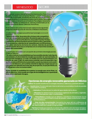 mi negocio septiembre 2013
4 | TU GUÍA CENTRAL | www.guiacentral.mx
ParaconocerunpocomásdeltemaentrevistamosalLic.FrancoLammoglia
Ordiales, fundador de la empresa Planeta + Limpio, especializada en
desarrollo sustentable, brindando servicios de consultoría a los tres
órdenesdegobierno,empresasprivadasyparticulares.Lammoglia
es Licenciado en Derecho por el Instituto Tecnológico Autonomo
de México (ITAM) con Maestría en Ciencias Ambientales por la
Universidad Simón Bolivar (Mención Honorífica).
Enelcontextodeloantesmencionadorealizamoslassiguientes
preguntas desde el punto de vista de un Mediano empresario.
¿Cuálessonlasventajasquepodríatraerlaenergíavvvvvvami
empresa?
"Reduce los costos de producción y la hace más competitiva
(una vez recuperada la inversión). No estaría sujeta a la varia-
ciónenelpreciodelatarifaeléctrica.Sepuedentramitarfondos
y esquemas de financiamiento para la construcción y operación
de los proyectos, además de ser asequible para certificaciones y
mercados voluntarios de bonos de carbono. Además de permitir
unaasociacióndelamarcaoempresaconuncompromisosocialyel
desarrollo sustentable."
¿Lasenergíasrenovablesson unaopción desuministrodeenergíaparalas
PYMES en México?
"Sí,sobretodoporlaescalabilidadquehaceposibleatendertodotipode
necesidades y la diversidad de energías que pueden ser aprovechadas, lo
que permite establecer un traje a la medida para los requerimientos y si-
tuación de cada PYME. Es importante entender que la producción a pe-
queñaescalaesdifícilmentesustentablecuandoseproponecomosusti-
tuto a la red eléctrica, pero podrían atenderse algunas cargas que por su
naturaleza son idóneas para este tipo de proyectos, lo que permitiría a la
PYME generar ahorros sustanciales."
Existe también la posibilidad de explotar la energía para otros fines, no
sólo el eléctrico, como puede ser el gas de los biodigestores o quemando
éste, como calentador de agua.
Opciones de energía renovable generada en México
• Eólica: Se puede transformar en energía mecánica o eléctrica y proviene del aire.
• Geotérmica: Proviene del calor interno de la tierra, es extraída a través de paneles
enterrados en la tierra.
• Hidráulica: Producida por la caída del agua desde cierta altura.
• Biomasa: Se obtiene de los compuestos orgánicos de animales y vegetales,
se utiliza para generar calor o combustible.
• Fotovoltaica: Energía que se obtiene y transforma directamente de los
rayos del sol en electricidad a través de paneles, celdas conductoras o módu-
los fotovoltaicos.
• Solar de alta concentración: Aprovecha los rayos del sol a diferencia de
otras tecnologías, es renovable con capacidad de almacenamiento, capaz de
dar electricidad aún cuando no hay luz solar.
• Térmica: Energía que pasa de un cuerpo más caliente a otro de menor tempera-
tura.Puede sertransformada tanto en energía eléctrica como en energía mecánica.
 