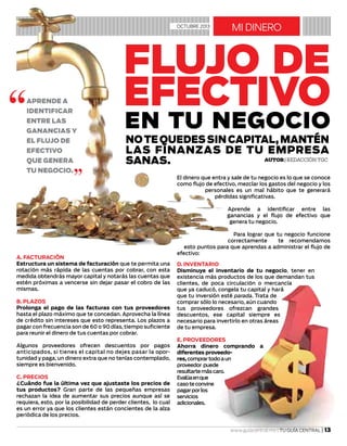 mi dineroOCTUBRE 2013
Autor| Redacción TGC
Notequedessincapital,mantén
las finanzas de tu empresa
sanas.
Aprende a
identificar
entre las
ganancias y
el flujo de
efectivo
que genera
tu negocio.
a. FACTURACIÓN
Estructura un sistema de facturación que te permita una
rotación más rápida de las cuentas por cobrar, con esta
medida obtendrás mayor capital y notarás las cuentas que
estén próximas a vencerse sin dejar pasar el cobro de las
mismas.
b. PLAZOS
Prolonga el pago de las facturas con tus proveedores
hasta el plazo máximo que te concedan. Aprovecha la línea
de crédito sin intereses que esto representa. Los plazos a
pagar con frecuencia son de 60 o 90 días, tiempo suficiente
para reunir el dinero de tus cuentas por cobrar.
Algunos proveedores ofrecen descuentos por pagos
anticipados, si tienes el capital no dejes pasar la opor-
tunidad y paga, un dinero extra que no tenías contemplado,
siempre es bienvenido.
c. PRECIOS
¿Cuándo fue la última vez que ajustaste los precios de
tus productos? Gran parte de las pequeñas empresas
rechazan la idea de aumentar sus precios aunque así se
requiera, esto, por la posibilidad de perder clientes, lo cual
es un error ya que los clientes están concientes de la alza
periódica de los precios.
D. INVENTARIO
Disminuye el inventario de tu negocio, tener en
existencia más productos de los que demandan tus
clientes, de poca circulación o mercancía
que ya caducó, congela tu capital y hará
que tu inversión esté parada. Trata de
comprar sólo lo necesario, aún cuando
tus proveedores ofrezcan grandes
descuentos, ese capital siempre es
necesario para invertirlo en otras áreas
de tu empresa.
E. PROVEEDORES
Ahorra dinero comprando a
diferentes proveedo-
res,comprartodoaun
proveedor puede
resultartemáscaro.
Evalúaenque
casoteconvine
pagarporlos
servicios
adicionales.
Flujo de
efectivo
en tu negocio
El dinero que entra y sale de tu negocio es lo que se conoce
como flujo de efectivo, mezclar los gastos del negocio y los
personales es un mal hábito que te generará
pérdidas significativas.
Aprende a identificar entre las
ganancias y el flujo de efectivo que
genera tu negocio.
Para lograr que tu negocio funcione
correctamente te recomendamos
esto puntos para que aprendas a administrar el flujo de
efectivo:
 