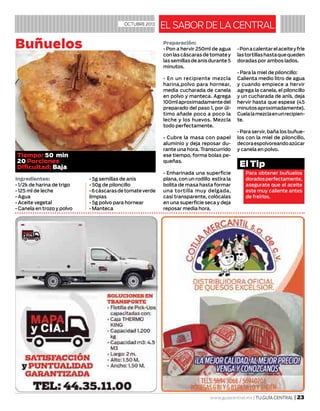 Preparación:
• Pon a hervir 250ml de agua
conlascáscarasdetomatey
lassemillasdeanisdurante5
minutos.
• En un recipiente mezcla
harina,polvo para hornear,
media cucharada de canela
en polvo y manteca. Agrega
100mlaproximadamentedel
preparado del paso 1, por úl-
timo añade poco a poco la
leche y los huevos. Mezcla
todo perfectamente.
• Cubre la masa con papel
aluminio y deja reposar du-
rante una hora. Transcurrido
ese tiempo, forma bolas pe-
queñas.
• Enharinada una superficie
plana, con un rodillo estira la
bolita de masa hasta formar
una tortilla muy delgada,
casi transparente, colócalas
en una superficie seca y deja
reposar media hora.
•Ponacalentarelaceiteyfríe
lastortillashastaquequeden
doradas por ambos lados.
• Para la miel de piloncillo:
Calienta medio litro de agua
y cuando empiece a hervir
agrega la canela, el piloncillo
y un cucharada de anís, deja
hervir hasta que espese (45
minutosaproximadamente).
Cuelalamezclaenunrecipien-
te.
• Para servir, baña los buñue-
los con la miel de piloncillo,
decoraespolvoreandoazúcar
y canela en polvo.
www.guiacentral.mx | TU GUÍA CENTRAL | 23
EL SABOR DE LA CENTRALOCTUBRE 2013
Buñuelos
Para obtener buñuelos
doradosperfectamente,
asegurate que el aceite
este muy caliente antes
de freírlos.
El Tip
Ingredientes:
• 1/2k de harina de trigo
• 125 ml de leche
• Agua
• Aceite vegetal
• Canela en trozo y polvo
• 5g semillas de anis
• 50g de piloncillo
•6cáscarasdetomateverde
limpias
• 5g polvo para hornear
• Manteca
Tiempo: 50 min
20 Porciones
Dificultad: Baja
 