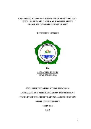 1
EXPLORING STUDENTS’ PROBLEM IN APPLYING FULL
ENGLISH SPEAKING AREA AT ENGLISH STUDY
PROGRAM OF KHAIRUN UNIVERSITY
RESEARCH REPORT
BY
AHMADDIN TUGUIS
NPM: 030-611-026
ENGLISH EDUCATION STUDY PROGRAM
LANGUAGE AND ARTS EDUCATION DEPARTMENT
FACULTY OF TEACHER TRAINING AND EDUCATION
KHAIRUN UNIVERSITY
TERNATE
2017
 