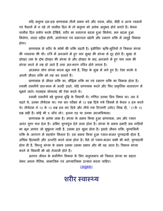 यिद मनुंय दस-दस ूाणायाम तीनों समय करे और शराब, माँस, बीड़ी व अन्य व्यसनों
एवं फै शनों में न पड़े तो चालीस िदन में तो मनुंय को अनेक अनुभव होने लगते हैं। के वल
चालीस िदन ूयोग करके देिखये, शरीर का ःवाःथ्य बदला हुआ िमलेगा, मन बदला हुआ
िमलेगा, जठरा ूदी होगी, आरो यता एवं ूसन्नता बढ़ेगी और ःमरण शि में जादुई िवकास
होगा।
ूाणायाम से शरीर के कोषों की शि बढ़ती है। इसीिलए ऋिष-मुिनयों ने िऽकाल संध्या
की व्यवःथा की थी। रािऽ में अनजाने में हुए पाप सुबह की संध्या से दूर होते हैं। सुबह से
दोपहर तक के दोष दोपहर की संध्या से और दोपहर के बाद अनजाने में हुए पाप शाम की
संध्या करने से न हो जाते हैं तथा अंतःकरण पिवऽ होने लगता है।
आजकल लोग संध्या करना भूल गये हैं, िनिा के सुख में लगे हुए हैं। ऐसा करके वे
अपनी जीवन शि को न कर डालते हैं।
ूाणायाम से जीवन शि का, बौि क शि का एवं ःमरण शि का िवकास होता है।
ःवामी रामतीथर् ूातःकाल में ज दी उठते, थोड़े ूाणायाम करते और िफर ूाकृ ितक वातावरण में
घूमने जाते। परमहंस योगानंद भी ऐसा करते थे।
ःवामी रामतीथर् बड़े कु शाम बुि के िव ाथ थे। गिणत उनका िूय िवषय था। जब वे
पढ़ते थे, उनका तीथर्राम था। एक बार परीक्षा में 13 ू िदये गये िजसमें से के वल 9 हल करने
थे। तीथर्राम ने 13 के 13 ू हल कर िदये और नीचे एक िट पणी (नोट) िलख दी, ' 13 के 13
ू सही हैं। कोई भी 9 जाँच लो।', इतना दृढ़ था उनका आत्मिव ास।
ूाणायाम के अनेक लाभ हैं। संध्या के समय िकया हुआ ूाणायाम, जप और ध्यान
अनंत गुणा फल देता है। अिमट पु यपुंज देने वाला होता है। संध्या के समय हमारी सब नािड़यों
का मूल आधार जो सुषुम्ना नाड़ी है, उसका ार खुला होता है। इससे जीवन शि , कु डिलनी
शि के जागरण में सहयोग िमलता है। उस समय िकया हुआ ध्यान-भजन पु यदायी होता है,
अिधक िहतकारी और उन्नित करने वाला होता है। वैसे तो ध्यान-भजन कभी भी करो, पु यदायी
होता ही है, िकन्तु संध्या के समय उसका उसका ूभाव और भी बढ़ जाता है। िऽकाल संध्या
करने से िव ाथ भी बड़े तेजःवी होते हैं।
अतएव जीवन के सवागीण िवकास के िलए मनुंयमाऽ को िऽकाल संध्या का सहारा
लेकर अपना नैितक, सामािजक एवं आध्याित्मक उत्थान करना चािहए।
(अनुबम)
शरीर ःवाःथ्य
 