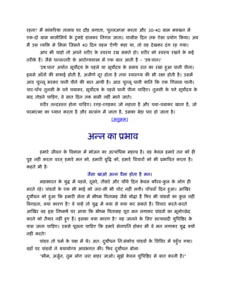 रहना? मैं कांकिरया तालाब पर दौड़ लगाता, 'पु लअ स' करता और 30-40 माम मक्खन में
एक-दो माम कालीिमचर् के टुकड़े डालकर िनगल जाता। चालीस िदन तक ऐसा ूयोग िकया। अब
मैं उस व्यि से िमला िजसने 40 िदन पहल 'टेंणी' कहा था, तो वह देखकर दंग रह गया।
आप भी चाहो तो अपने शरीर के ःवःथ रख सकते हो। शरीर को ःवःथ रखने के कई
तरीके हैं। जैसे धन्वन्तरी के आरो यशा में एक बात आती है - 'उषःपान।'
'उषःपान' अथार्त सूय दय के पहले या सूय दय के समय रात का रखा हुआ पानी पीना।
इससे आँतों की सफाई होती है, अजीणर् दूर होता है तथा ःवाःथ्य की भी रक्षा होती है। उसमें
आठ चु लू भरकर पानी पीने की बात आयी है। आठ चु लू पानी यािन िक एक िगलास पानी।
चार-पाँच तुलसी के प े चबाकर, सूय दय के पहले पानी पीना चािहए। तुलसी के प े सूय दय के
बाद तोड़ने चािहए, वे सात िदन तक बासी नहीं माने जाते।
शरीर तन्दरुःत होना चािहए। रगड़-रगड़कर जो नहाता है और चबा-चबाकर खाता है, जो
परमात्मा का ध्यान करता है और सत्संग में जाता है, उसका बेड़ा पार हो जाता है।
(अनुबम)
अन्न का ूभाव
हमारे जीवन के िवकास में भोजन का अत्यिधक मह व है। वह के वल हमारे तन को ही
पु नहीं करता वरन ् हमारे मन को, हमारी बुि को, हमारे िवचारों को भी ूभािवत करता है।
कहते भी हैः
जैसा खाओ अन्न वैसा होता है मन।
महाभारत के यु में पहले, दूसरे, तीसरे और चौथे िदन के वल कौरव-कु ल के लोग ही
मरते रहे। पांडवों के एक भी भाई को जरा-सी भी चोट नहीं लगी। पाँचवाँ िदन हुआ। आिखर
दुय धन को हुआ िक हमारी सेना में भींम िपतामह जैसे यो ा हैं िफर भी पांडवों का कु छ नहीं
िबगड़ता, क्या कारण है? वे चाहें तो यु में क्या से क्या कर सकते हैं। िवचार करते-करते
आिखर वह इस िनंकषर् पर आया िक भींम िपतामह पूरा मन लगाकर पांडवों का मूलोच्छेद
करने को तैयार नहीं हुए हैं। इसका क्या कारण है? यह जानने के िलए सत्यवादी युिधि र के
पास जाना चािहए। उससे पूछना चािहए िक हमारे सेनापित होकर भी वे मन लगाकर यु क्यों
नहीं करते?
पांडव तो धमर् के पक्ष में थे। अतः दुय धन िनःसंकोच पांडवों के िशिवर में पहँुच गया।
वहाँ पर पांडवों ने यथायो य आवभगत की। िफर दुय धन बोलाः
"भीम, अजुर्न, तुम लोग जरा बाहर जाओ। मुझे के वल युिधि र से बात करनी है।"
 