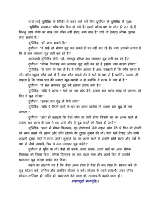 चारों भाई युिधि र के िशिवर से बाहर चले गये िफर दुय धन ने युिधि र से पूछाः
"युिधि र महाराज! पाँच-पाँच िदन हो गये हैं। हमारे कौरव-पक्ष के लोग ही मर रहे हैं
िकन्तु आप लोगों का बाल तक बाँका नहीं होता, क्या बात है? चाहें तो देवोत भींम तूफान
मचा सकते हैं।"
युिधि रः "हाँ, मचा सकते हैं।"
दुय धनः "वे चाहें तो भींण यु कर सकते हैं पर नहीं कर रहे हैं। क्या आपको लगता है
िक वे मन लगाकर यु नहीं कर रहे हैं?"
सत्यवादी युिधि र बोलेः "हाँ, गंगापुऽ भींम मन लगाकर यु नहीं कर रहे हैं।"
दुय धनः "भींम िपतामह मन लगाकर यु नहीं कर रहे हैं इसका क्या कारण होगा?"
युिधि रः "वे सत्य के पक्ष में हैं। वे पिवऽ आत्मा हैं अतः समझते हैं िक कौन सच्चा है
और कौन झूठा। कौन धमर् में है तथा कौन अधमर् में। वे धमर् के पक्ष में हैं इसिलए उनका जी
चाहता है िक पांडव पक्ष की ज्यादा खून-खराबी न हो क्योंिक वे सत्य के पक्ष में हैं।"
दुय धनः "वे मन लगाकर यु करें इसका उपाय क्या है?"
युिधि रः "यिद वे सत्य Ð धमर् का पक्ष छोड़ देंगे, उनका मन ग त जगह हो जाएगा, तो
िफर वे यु करेंगे।"
दुय धनः "उनका मन यु में कै से लगे?"
युिधि रः "यिद वे िकसी पापी के घर का अन्न खायेंगे तो उनका मन यु में लग
जाएगा।"
दुय धनः "आप ही बताइये िक ऐसा कौन सा पापी होगा िजसके घर का अन्न खाने से
उनका मन सत्य के पक्ष से हट जाये और वे यु करने को तैयार हो जायें?"
युिधि रः "सभा में भींम िपतामह, गुरु िोणाचायर् जैसे महान लोग बैठे थे िफर भी िोपदी
को न न करने की आज्ञा और जाँघ ठोकने की दु ता तुमने की थी। ऐसा धमर्-िवरु और पापी
आदमी दूसरा कहाँ से लाया जाये? तुम्हारे घर का अन्न खाने से उनकी मित सत्य और धमर् के
पक्ष से नीचे जायेगी, िफर वे मन लगाकर यु करेंगे।"
दुय धन ने युि पा ली। कै से भी करके , कपट करके , अपने यहाँ का अन्न भींम
िपतामह को िखला िदया। भींम िपतामह का मन बदल गया और छठवें िदन से उन्होंने
घमासान यु करना आरंभ कर िदया।
कहने का तात्पयर् यह है िक जैसा अन्न होता है वैसा ही मन होता है। भोजन करें तो
शु भोजन करें। मिलन और अपिवऽ भोजन न करें। भोजन के पहले हाथ-पैर जरुर धोयें।
भोजन साित्वक हो, पिवऽ हो, ूसन्नता देने वाला हो, तन्दरुःती बढ़ाने वाला हो।
आहारशु ौ स वशुि ः।
 