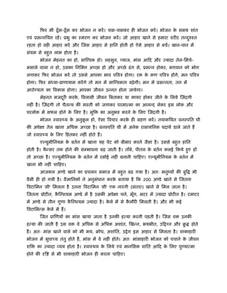 िफर भी ठँूस-ठँूस कर भोजन न करें। चबा-चबाकर ही भोजन करें। भोजन के समय शांत
एवं ूसन्निच रहें। ूभु का ःमरण कर भोजन करें। जो आहार खाने से हमारा शरीर तन्दुरुःत
रहता हो वही आहार करें और िजस आहार से हािन होती हो ऐसे आहार से बचें। खान-पान में
संयम से बहुत लाभ होता है।
भोजन मेहनत का हो, साि वक हो। लहसुन, याज, मांस आिद और ज्यादा तेल-िमचर्-
मसाले वाला न हो, उसका िनिम अच्छा हो और अच्छे ढंग से, ूसन्न होकर, भगवान को भोग
लगाकर िफर भोजन करें तो उससे आपका भाव पिवऽ होगा। र के कण पिवऽ होंगे, मन पिवऽ
होगा। िफर संध्या-ूाणायाम करेंगे तो मन में साि वकता बढ़ेगी। मन में ूसन्नता, तन में
आरो यता का िवकास होगा। आपका जीवन उन्नत होता जायेगा।
मेहनत मजदूरी करके , िवलासी जीवन िबताकर या कायर होकर जीने के िलये िज़ंदगी
नहीं है। िज़ंदगी तो चैतन्य की मःती को जगाकर परमात्मा का आनन्द लेकर इस लोक और
परलोक में सफल होने के िलए है। मुि का अनुभव करने के िलए िज़ंदगी है।
भोजन ःवाःथ्य के अनुकू ल हो, ऐसा िवचार करके ही महण करें। तथाकिथत वनःपित घी
की अपेक्षा तेल खाना अिधक अच्छा है। वनःपित घी में अनेक रासायिनक पदाथर् डाले जाते हैं
जो ःवाःथ्य के िलए िहतकर नहीं होते हैं।
ए युमीिनयम के बतर्न में खाना यह पेट को बीमार करने जैसा है। उससे बहुत हािन
होती है। कै न्सर तक होने की सम्भावना बढ़ जाती है। ताँबे, पीतल के बतर्न कलई िकये हुए हों
तो अच्छा है। ए युमीिनयम के बतर्न में रसोई नहीं बनानी चािहए। ए यूमीिनयम के बतर्न में
खाना भी नहीं चािहए।
आजकल अ डे खाने का ूचलन समाज में बहुत बढ़ गया है। अतः मनुंयों की बुि भी
वैसी ही हो गयी है। वैज्ञािनकों ने अनुसंधान करके बताया है िक 200 अ डे खाने से िजतना
िवटािमन 'सी' िमलता है उतना िवटािमन 'सी' एक नारंगी (संतरा) खाने से िमल जाता है।
िजतना ूोटीन, कै ि शयम अ डे में है उसकी अपेक्षा चने, मूँग, मटर में एयादा ूोटीन है। टमाटर
में अ डे से तीन गुणा कै ि शयम एयादा है। के ले में से कै लौरी िमलती है। और भी कई
िवटािमन्स के ले में हैं।
िजन ूािणयों का मांस खाया जाता है उनकी हत्या करनी पड़ती है। िजस व उनकी
हत्या की जाती है उस व वे अिधक से अिधक अशांत, िखन्न, भयभीत, उि न और बु होते
हैं। अतः मांस खाने वाले को भी भय, बोध, अशांित, उ ेग इस आहार से िमलता है। शाकाहारी
भोजन में सुपाच्य तंतु होते हैं, मांस में वे नहीं होते। अतः मांसाहारी भोजन को पचाने के जीवन
शि का एयादा व्यय होता है। ःवाःथय के िलये एवं मानिसक शांित आिद के िलए पु यात्मा
होने की दृि से भी शाकाहारी भोजन ही करना चािहए।
 