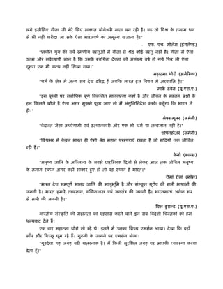 लगे इसीिलए गीता जी मेरे िलए साक्षात योगे री माता बन रही है। वह तो िव के तमाम धन
से भी नहीं खरीदा जा सके ऐसा भारतवषर् का अमू य खजाना है।"
- एफ. एच. मोलेम (इंगलै ड)
"ूाचीन युग की सवर् रमणीय वःतुओं में गीता से ौे कोई वःतु नहीं है। गीता में ऐसा
उ म और सवर्व्यापी ज्ञान है िक उसके रचियता देवता को असं य वषर् हो गये िफर भी ऐसा
दूसरा एक भी मन्थ नहीं िलखा गया।"
महात्मा थोरो (अमेिरका)
"धमर् के क्षेऽ में अन्य सब देख दिरि हैं जबिक भारत इस िवषय में अरबपित है।"
माकर् टवेन (यू.एस.ए.)
"इस पृथ्वी पर सवार्िधक पूणर् िवकिसत मानवूज्ञा कहाँ है और जीवन के मह म ू ों के
हल िकसने खोजे हैं ऐसा अगर मुझसे पूछा जाए तो मैं अंगुिलिनदश करके कहँूगा िक भारत ने
ही।"
मेक्समूलर (जमर्नी)
"वेदान्त जैसा ऊध्वर्गामी एवं उत्थानकारी और एक भी धमर् या त वज्ञान नहीं है।"
शोपनहोअर (जमर्नी)
"िव भर में के वल भारत ही ऐसी ौे महान परम्पराएँ रखता है जो सिदयों तक जीिवत
रही हैं।"
के नो (ृान्स)
"मनुंय जाित के अिःतत्व के सबसे ूारिम्भक िदनों से लेकर आज तक जीिवत मनुंय
के तमाम ःव न अगर कहीं साकार हुए हों तो वह ःथान है भारत।"
रोमां रोलां (ृाँस)
"भारत देश सम्पूणर् मानव जाित की मातृभूिम है और संःकृ त यूरोप की सभी भाषाओं की
जननी है। भारत हमारे त वज्ञान, गिणतशा एवं जनतंऽ की जननी है। भारतमाता अनेक रूप
से सभी की जननी है।"
िवल डुरान्ट (यू.एस.ए.)
भारतीय संःकृ ित की महानता का एहसास करने वाले इन सब िवदेशी िचन्तकों को हम
धन्यवाद देते हैं।
एक बार महात्मा थोरो सो रहे थे। इतने में उनका िशंय एमसर्न आया। देखा िक वहाँ
साँप और िबच्छू घूम रहे हैं। गुरुजी के जागने पर एमसर्न बोलाः
"गुरुदेव! यह जगह बड़ी खतरनाक है। मैं िकसी सुरिक्षत जगह पर आपकी व्यवःथा करवा
देता हँू।"
 