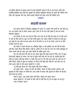 जो कृ िऽम सौन्दयर् के गुलाम बनते हैं उनसे ःनेहभरी सलाह है िक वे पफ-पाउडर आिद और
तड़कीले-भड़कीले व आिद की गुलामी को छोड़कर ूाकृ ितक सौन्दयर् को बढ़ाने की कोिशश करें।
मीरा और मदालसा की तरह अपने असली सौन्दयर् को ूकट करने की कोिशश करें।
(अनुबम)
साहसी बालक
एक लड़का काशी में हिर न्ि हाईःकू ल में पढ़ता था। उसका गाँव काशी से आठ मील दूर
था। वह रोजाना वहाँ से पैदल चलकर आता, बीच में जो गंगा नदी बहती है उसे पार करके
िव ालय पहँुचता।
उस जमाने में गंगा पार करने के िलए नाव वाले को दो पैसे देने पड़ते थे। दो पैसे आने
के और दो पैसे जाने के , कु ल चार पैसे यािन पुराना एक आना। महीने में करीब दो रुपये हुए।
जब सोने के एक तोले का भाव रुपया सौ से भी नीचे था तब के दो रुपये। आज के तो पाँच-
पच्चीस रुपये हो जाएं।
उस लड़के ने अपने माँ-बाप पर अितिर बोझा न पड़े इसिलए एक भी पैसे की माँग
नहीं की। उसने तैरना सीख िलया। गम हो, बािरश हो या ठ ड हो, गंगा पार करके हाईःकू ल में
जाना उसका बम हो गया। इस ूकार िकतने ही महीने गुजर गये।
एक बार पौष मास की ठ ड में वह लड़का सुबह की ःकू ल भरने के िलए गंगा में कू दा।
तैरते-तैरते मझधार में आया। एक नाव में कु छ याऽी नदी पार कर रहे थे। उन्होंने देखा िक
छोटा-सा लड़का अभी डूब मरेगा। वे उसके पास नाव ले गये और हाथ पकड़ कर उसे नाव में
खींच िलया। लड़के के मुख पर घबराहट या िचन्ता की कोई रेखा नहीं थी। सब लोग दंग रह
गये। इतना छोटा है और इतना साहसी है। वे बोलेः
"तू अभी डूब मरता तो? ऐसा साहस नहीं करना चािहए।"
तब लड़का बोलाः "साहस तो होना ही चािहए। जीवन में िव न-बाधाएँ आयेंगी, उन्हें
कु चलने के िलए साहस तो चािहए ही। अगर अभी से साहस नहीं जुटाया तो जीवन में बड़े-बड़े
कायर् कै से कर पायेंगे।
लोगों ने पूछाः "इस समय तैरने क्यों िगरा? दोपहर को नहाने आता?"
लड़का बोलता हैः "मैं नहाने के िलए नदी में नहीं िगरा हँू। मैं तो ःकू ल जा रहा हँू।"
"नाव में बैठकर जाता?"
 