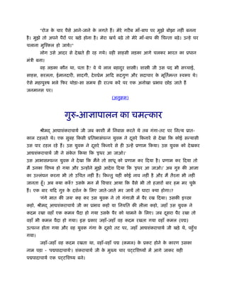 "रोज के चार पैसे आने-जाने के लगते हैं। मेरे गरीब माँ-बाप पर मुझे बोझा नहीं बनना
है। मुझे तो अपने पैरों पर खड़े होना है। मेरा खचर् बढ़े तो मेरे माँ-बाप की िचन्ता बढ़े। उन्हे घर
चलाना मुिँकल हो जाये।"
लोग उसे आदर से देखते ही रह गये। वही साहसी लड़का आगे चलकर भारत का ूधान
मंऽी बना।
वह लड़का कौन था, पता है? वे थे लाल बहादुर शा ी। शा ी जी उस पद भी सच्चाई,
साहस, सरलता, ईमानदारी, सादगी, देशूेम आिद सदगुण और सदाचार के मूितर्मन्त ःवरूप थे।
ऐसे महापुरुष भले िफर थोड़ा-सा समय ही राज्य करें पर एक अनोखा ूभाव छोड़ जाते हैं
जनमानस पर।
(अनुबम)
गुरु-आज्ञापालन का चमत्कार
ौीम आ ाशंकराचायर् जी जब काशी में िनवास करते थे तब गंगा-तट पर िनत्य ूात-
काल टहलते थे। एक सुबह िकसी ूितभासंपन्न युवक ने दूसरे िकनारे से देखा िक कोई सन्यासी
उस पार टहल रहे हैं। उस युवक ने दूसरे िकनारे से ही उन्हें ूणाम िकया। उस युवक को देखकर
आ शंकराचायर् जी ने संके त िकया िक 'इधर आ जाओ।'
उस आभासम्पन्न युवक ने देखा िक मैंने तो साधू को ूणाम कर िदया है। ूणाम कर िदया तो
मैं उनका िशंय हो गया और उन्होंने मुझे आदेश िदया िक 'इधर आ जाओ।' अब गुरु की आज्ञा
का उ लंघन करना भी तो उिचत नहीं है। िकन्तु यहीं कोई नाव नहीं है और मैं तैरना भी नहीं
जानता हँू। अब क्या करुँ ? उसके मन में िवचार आया िक वैसे भी तो हजारों बार हम मर चुके
हैं। एक बार यिद गुरु के दशर्न के िलए जाते-जाते मर जायें तो घाटा क्या होगा।?
'गंगे मात की जय' कह कर उस युवक ने तो गंगाजी में पैर रख िदया। उसकी इच्छा
कहो, ौीम आ शंकराचायर् जी का ूभाव कहो या िनयित की लीला कहो, जहाँ उस युवक ने
कदम रखा वहाँ एक कमल पैदा हो गया उसके पैर को थामने के िलए। जब दूसरा पैर रखा तो
वहाँ भी कमल पैदा हो गया। इस ूकार जहाँ-जहाँ वह कदम रखता गया वहाँ कमल (प )
उत्पन्न होता गया और वह युवक गंगा के दूसरे तट पर, जहाँ आ शंकराचायर् जी खड़े थे, पहँुच
गया।
जहाँ-जहाँ वह कदम रखता था, वहाँ-वहाँ प (कमल) के ूकट होने के कारण उसका
नाम पड़ा - 'प पादाचायर्'। शंकराचायर् जी के मु य चार प टिशंयों में आगे जाकर यही
प पादाचायर् एक प टिशंय बने।
 