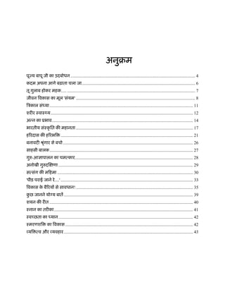 अनुबम
पूज्य बापू जी का उदबोधन ................................................................................................................. 4
कदम अपना आगे बढ़ाता चला जा....................................................................................................... 6
तू गुलाब होकर महक..... .................................................................................................................... 7
जीवन िवकास का मूल 'संयम' ............................................................................................................ 8
िऽकाल संध्या.................................................................................................................................. 11
शरीर ःवाःथ्य................................................................................................................................. 12
अन्न का ूभाव................................................................................................................................ 14
भारतीय संःकृ ित की महानता .......................................................................................................... 17
हिरदास की हिरभि ........................................................................................................................ 21
बनावटी ौृंगार से बचो...................................................................................................................... 26
साहसी बालक.................................................................................................................................. 27
गुरु-आज्ञापालन का चमत्कार........................................................................................................... 28
अनोखी गुरुदिक्षणा .......................................................................................................................... 29
सत्संग की मिहमा ........................................................................................................................... 30
'पीड़ पराई जाने रे....' ........................................................................................................................ 33
िवकास के बैिरयों से सावधान! .......................................................................................................... 35
कु छ जानने यो य बातें ..................................................................................................................... 39
शयन की रीत .................................................................................................................................. 40
ःनान का तरीका.............................................................................................................................. 41
ःवच्छता का ध्यान.......................................................................................................................... 42
ःमरणशि का िवकास.................................................................................................................... 42
व्यि त्व और व्यवहार..................................................................................................................... 43
 