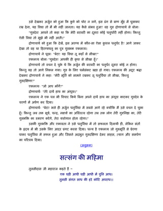 उसे देखकर अजुर्न को हुआ िक कु े को चोट न लगे, इस ढंग से बाण मुँह में घुसाकर
रख देना, यह िव ा तो मैं भी नहीं जानता। यह कै से संभव हुआ? वह गुरु िोणाचायर् से बोलाः
"गुरुदेव! आपने तो कहा था िक मेरी बराबरी का दूसरा कोई धनुधार्री नहीं होगा। िकन्तु
ऐसी िव ा तो मुझे भी नहीं आती।"
िोणाचायर् को हुआ िक देखें, इस अर य में कौन-सा ऐसा कु शल धनुधर्र है? आगे जाकर
देखा तो वह था िहर यधनु का पुऽ गुरुभ एकलव्य।
िोणाचायर् ने पूछाः "बेटा! यह िव ा तू कहाँ से सीखा?"
एकलव्य बोलाः "गुरुदेव! आपकी ही कृ पा से सीखा हँू।"
िोणाचायर् तो वचन दे चुके थे िक अजुर्न की बराबरी का धनुधर्र दूसरा कोई न होगा।
िकन्तु यह तो आगे िनकल गया। गुरु के िलए धमर्संकट खड़ा हो गया। एकलव्य की अटूट ौ ा
देखकर िोणाचायर् ने कहाः "मेरी मूितर् को सामने रखकर तू धनुिवर् ा तो सीखा, िकन्तु
गुरुदिक्षणा?"
एकलव्यः "जो आप माँगें?"
िोणाचायर्ः "तेरे दायें हाथ का अंगूठा।"
एकलव्य ने एक पल भी िवचार िकये िबना अपने दायें हाथ का अंगूठा काटकर गुरुदेव के
चरणों में अपर्ण कर िदया।
िोणाचायर्ः "बेटा! भले ही अजुर्न धनुिवर् ा में सबसे आगे रहे क्योंिक मैं उसे वचन दे चुका
हँू। िकन्तु जब तक सूयर्, चन्ि, नक्षऽों का अिःतत्व रहेगा तब तक लोग तेरी गुरुिन ा का, तेरी
गुरुभि का ःमरण करेंगे, तेरा यशोगान होता रहेगा।"
उसकी गुरुभि और एकामता ने उसे धनुिवर् ा में तो सफलता िदलायी ही, लेिकन संतों
के दय में भी उसके िलए आदर ूगट करवा िदया। धन्य है एकलव्य जो गुरुमूितर् से ूेरणा
पाकर धनुिवर् ा में सफल हुआ और िजसने अदभुत गुरुदिक्षणा देकर साहस, त्याग और समपर्ण
का पिरचय िदया।
(अनुबम)
सत्संग की मिहमा
तुलसीदास जी महाराज कहते हैं Ð
एक घड़ी आधी घड़ी आधी में पुिन आध।
तुलसी संगत साध की हरे कोिट अपराध।।
 