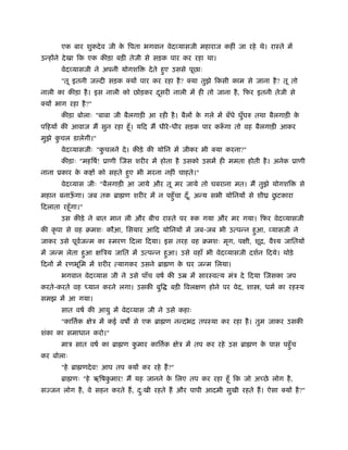 एक बार शुकदेव जी के िपता भगवान वेदव्यासजी महाराज कहीं जा रहे थे। राःते में
उन्होंने देखा िक एक कीड़ा बड़ी तेजी से सड़क पार कर रहा था।
वेदव्यासजी ने अपनी योगशि देते हुए उससे पूछाः
"तू इतनी ज दी सड़क क्यों पार कर रहा है? क्या तुझे िकसी काम से जाना है? तू तो
नाली का कीड़ा है। इस नाली को छोड़कर दूसरी नाली में ही तो जाना है, िफर इतनी तेजी से
क्यों भाग रहा है?"
कीड़ा बोलाः "बाबा जी बैलगाड़ी आ रही है। बैलों के गले में बँधे घुँघरु तथा बैलगाड़ी के
पिहयों की आवाज मैं सुन रहा हँू। यिद मैं धीरे-धीर सड़क पार करूँ गा तो वह बैलगाड़ी आकर
मुझे कु चल डालेगी।"
वेदव्यासजीः "कु चलने दे। कीड़े की योिन में जीकर भी क्या करना?"
कीड़ाः "महिषर्! ूाणी िजस शरीर में होता है उसको उसमें ही ममता होती है। अनेक ूाणी
नाना ूकार के क ों को सहते हुए भी मरना नहीं चाहते।"
वेदव्यास जीः "बैलगाड़ी आ जाये और तू मर जाये तो घबराना मत। मैं तुझे योगशि से
महान बनाऊँ गा। जब तक ॄा ण शरीर में न पहँुचा दँू, अन्य सभी योिनयों से शीय छु टकारा
िदलाता रहँूगा।"
उस कीड़े ने बात मान ली और बीच राःते पर रुक गया और मर गया। िफर वेदव्यासजी
की कृ पा से वह बमशः कौआ, िसयार आिद योिनयों में जब-जब भी उत्पन्न हुआ, व्यासजी ने
जाकर उसे पूवर्जन्म का ःमरण िदला िदया। इस तरह वह बमशः मृग, पक्षी, शूि, वैँय जाितयों
में जन्म लेता हुआ क्षिऽय जाित में उत्पन्न हुआ। उसे वहाँ भी वेदव्यासजी दशर्न िदये। थोड़े
िदनों में रणभूिम में शरीर त्यागकर उसने ॄा ण के घर जन्म िलया।
भगवान वेदव्यास जी ने उसे पाँच वषर् की उॆ में सारःवत्य मंऽ दे िदया िजसका जप
करते-करते वह ध्यान करने लगा। उसकी बुि बड़ी िवलक्षण होने पर वेद, शा , धमर् का रहःय
समझ में आ गया।
सात वषर् की आयु में वेदव्यास जी ने उसे कहाः
"काि र्क क्षेऽ में कई वष से एक ॄा ण नन्दभि तपःया कर रहा है। तुम जाकर उसकी
शंका का समाधान करो।"
माऽ सात वषर् का ॄा ण कु मार काि र्क क्षेऽ में तप कर रहे उस ॄा ण के पास पहँुच
कर बोलाः
"हे ॄा णदेव! आप तप क्यों कर रहे हैं?"
ॄा णः "हे ऋिषकु मार! मैं यह जानने के िलए तप कर रहा हँू िक जो अच्छे लोग है,
सज्जन लोग है, वे सहन करते हैं, दःु खी रहते हैं और पापी आदमी सुखी रहते हैं। ऐसा क्यों है?"
 