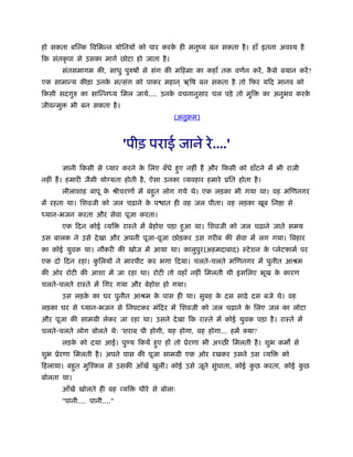हो सकता बि क िविभन्न योिनयों को पार करके ही मनुंय बन सकता है। हाँ इतना अवँय है
िक संतकृ पा से उसका मागर् छोटा हो जाता है।
संतसमागम की, साधु पुरुषों से संग की मिहमा का कहाँ तक वणर्न करें, कै से बयान करें?
एक सामान्य कीड़ा उनके सत्संग को पाकर महान ् ऋिष बन सकता है तो िफर यिद मानव को
िकसी सदगुरु का सािन्नध्य िमल जाये.... उनके वचनानुसार चल पड़े तो मुि का अनुभव करके
जीवन्मु भी बन सकता है।
(अनुबम)
'पीड़ पराई जाने रे....'
ज्ञानी िकसी से यार करने के िलए बँधे हुए नहीं हैं और िकसी को डाँटने में भी राजी
नहीं हैं। हमारी जैसी यो यता होती है, ऐसा उनका व्यवहार हमारे ूित होता है।
लीलाशाह बापू के ौीचरणों में बहुत लोग गये थे। एक लड़का भी गया था। वह मिणनगर
में रहता था। िशवजी को जल चढ़ाने के प ात ही वह जल पीता। वह लड़का खूब िन ा से
ध्यान-भजन करता और सेवा पूजा करता।
एक िदन कोई व्यि राःते में बेहोश पड़ा हुआ था। िशवजी को जल चढ़ाने जाते समय
उस बालक ने उसे देखा और अपनी पूजा-वूजा छोड़कर उस गरीब की सेवा में लग गया। िबहार
का कोई युवक था। नौकरी की खोज में आया था। कालुपुर(अहमदाबाद) ःटेशन के लेटफामर् पर
एक दो िदन रहा। कु िलयों ने मारपीट कर भगा िदया। चलते-चलते मिणनगर में पुनीत आौम
की ओर रोटी की आशा में जा रहा था। रोटी तो वहाँ नहीं िमलती थी इसिलए भूख के कारण
चलते-चलते राःते में िगर गया और बेहोश हो गया।
उस लड़के का घर पुनीत आौम के पास ही था। सुबह के दस साढ़े दस बजे थे। वह
लड़का घर से ध्यान-भजन से िनपटकर मंिदर में िशवजी को जल चढ़ाने के िलए जल का लोटा
और पूजा की साममी लेकर जा रहा था। उसने देखा िक राःते में कोई युवक पड़ा है। राःते में
चलते-चलते लोग बोलते थेः 'शराब पी होगी, यह होगा, वह होगा... हमें क्या?
लड़के को दया आई। पु य िकयें हुए हों तो ूेरणा भी अच्छ िमलती है। शुभ कम से
शुभ ूेरणा िमलती है। अपने पास की पूजा साममी एक ओर रखकर उसने उस व्यि को
िहलाया। बहुत मुिँकल से उसकी आँखें खुलीं। कोई उसे जूते सुंघाता, कोई कु छ करता, कोई कु छ
बोलता था।
आँखें खोलते ही वह व्यि धीरे से बोलाः
"पानी.... पानी...."
 