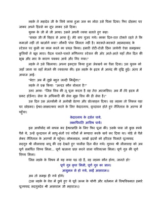 लड़के ने महादेव जी के िलये लाया हुआ जल का लोटा उसे िपला िदया। िफर दोड़कर घर
जाकर अपने िहःसे का दूध लाकर उसे िदया।
युवक के जी में जी आया। उसने अपनी व्यथा बताते हुए कहाः
"बाब जी! मैं िबहार से आया हँू। मेरे बाप गुजर गये। काका िदन-रात टोकते रहते ते िक
कमाओ नहीं तो खाओगे क्या? नौकरी धंधा िमलता नहीं है। भटकते-भटकते अहमदाबाद के
ःटेशन पर कु ली का काम करने का ूय िकया। हमारी रोटी-रोजी िछन जायेगी ऐसा समझकर
कु िलयों ने खूब मारा। पैदल चलते-चलते मिणनगर ःटेशन की ओर आते-आते यहाँ तीन िदन की
भूख और मार के कारण चक्कर आये और िगर गया।"
लड़के ने उसे िखलाया। अपना इक ठा िकया हुआ जेबखचर् का पैसा िदया। उस युवक को
जहाँ जाना था वहाँ भेजने की व्यवःथा की। इस लड़के के दय में आनंद की वृि हुई। अंतर में
आवाज आईः
"बेटा! अब मैं तुझे बहुत ज दी िमलूँगा।"
लड़के ने ू िकयाः "अन्दर कौन बोलता है?"
उ र आयाः "िजस िशव की तू पूजा करता है वह तेरा आत्मिशव। अब मैं तेरे दय में
ूकट होऊँ गा। सेवा के अिधकारी की सेवा मुझ िशव की ही सेवा है।"
उस िदन उस अंतयार्मी ने अनोखी ूेऱणा और ूोत्साहन िदया। वह लड़का तो िनकल पड़ा
घर छोड़कर। ई र-साक्षात्कार करने के िलए के दारनाथ, वृन्दावन होते हुए नैिनताल के अर य में
पहँुचा।
के दारनाथ के दशर्न पाये,
लक्षािधपित आिशष पाये।
इस आशीवार्द को वापस कर ई रूाि के िलए िफर पूजा की। उसके पास जो कु छ रुपये
पैसे थे, उन्हें वृन्दावन में साधु-संतों एवं गरीबों में भ डारा करके खचर् कर िदया था। थोड़े से पैसे
लेकर नैिनताल के अर यों में पहँुचा। लोकलाड़ल, लाखों दयों को हिररस िपलाते पूज्यपाद
सदगुरु ौी लीलाशाह बापू की राह देखते हुए चालीस िदन बीत गये। गुरुवर ौी लीलाशाह को अब
पूणर् समिपर्त िशंय िमला... पूणर् खजाना ूा करने वाला पिवऽात्मा िमला। पूणर् गुरु की पूणर्
िशंय िमला।
िजस लड़के के िवषय में यह कथा पढ़ रहे हैं, वह लड़का कौन होगा, जानते हो?
पूणर् गुरु कृ पा िमली, पूणर् गुरु का ज्ञान।
आसुमल से हो गये, साईँ आसाराम।।
अब तो समझ ही गये होंगे।
(उस लड़के के वेश में छु पे हुए थे पूवर् जन्म के योगी और वतर्मान में िव िव यात हमारे
पूज्यपाद सदगुरुदेव ौी आसाराम जी महाराज।)
 