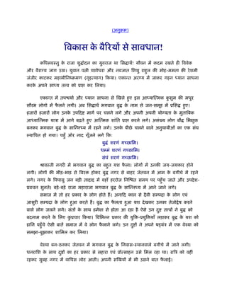 (अनुबम)
िवकास के बैिरयों से सावधान!
किपलवःतु के राजा शु ोदन का युवराज था िस ाथर्! यौवन में कदम रखते ही िववेक
और वैरा य जाग उठा। युवान प ी यशोधरा और नवजात िशशु राहुल की मोह-ममता की रेशमी
जंजीर काटकर महाभीिनंबमण (गृहत्याग) िकया। एकान्त अर य में जाकर गहन ध्यान साधना
करके अपने साध्य त व को ूा कर िलया।
एकान्त में तप यार् और ध्यान साधना से िखले हुए इस आध्याित्मक कु सुम की मधुर
सौरभ लोगो में फै लने लगी। अब िस ाथर् भगवान बु के नाम से जन-समूह में ूिस हुए।
हजारों हजारों लोग उनके उपिद मागर् पर चलने लगे और अपनी अपनी यो यता के मुतािबक
आध्याित्मक याऽा में आगे बढ़ते हुए आित्मक शांित ूा करने लगे। असं य लोग बौ िभक्षुक
बनकर भगवान बु के सािन्नध्य में रहने लगे। उनके पीछे चलने वाले अनुयायीओं का एक संघ
ःथािपत हो गया। चहँु ओर नाद गूँजने लगे िकः
बु ं शरणं गच्छािम।
धम्मं शरणं गच्छािम।
संघं शरणं गच्छािम।
ौावःती नगरी में भगवान बु का बहुत यश फै ला। लोगों में उनकी जय-जयकार होने
लगी। लोगों की भीड़-भाड़ से िवर होकर बु नगर से बाहर जेतवन में आम के बगीचे में रहने
लगे। नगर के िपपासु जन बड़ी तादाद में वहाँ हररोज िनि त समय पर पहँुच जाते और उपदेश-
ूवचन सुनते। बड़े-बड़े राजा महाराजा भगवान बु के सािन्नध्य में आने जाने लगे।
समाज में तो हर ूकार के लोग होते हैं। अनािद काल से दैवी सम्पदा के लोग एवं
आसुरी सम्पदा के लोग हुआ करते हैं। बु का फै लता हुआ यश देखकर उनका तेजो ेष करने
वाले लोग जलने लगे। संतों के साथ हमेशा से होता आ रहा है ऐसे उन दु त वों ने बु को
बदनाम करने के िलए कु ूचार िकया। िविभन्न ूकार की युि -ूयुि याँ लड़ाकर बु के यश को
हािन पहँुचे ऐसी बातें समाज में वे लोग फै लाने लगे। उन दु ों ने अपने ष यंऽ में एक वेँया को
समझा-बुझाकर शािमल कर िलया।
वेँया बन-ठनकर जेतवन में भगवान बु के िनवास-ःथानवाले बगीचे में जाने लगी।
धनरािश के साथ दु ों का हर ूकार से सहारा एवं ूोत्साहन उसे िमल रहा था। रािऽ को वहीं
रहकर सुबह नगर में वािपस लोट आती। अपनी सिखयों में भी उसने बात फै लाई।
 