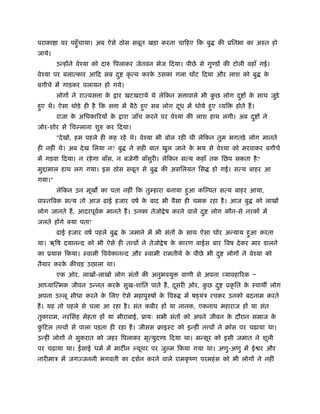 पराका ा पर पहँुचाया। अब ऐसे ठोस सबूत खड़ा करना चािहए िक बु की ूितभा का अःत हो
जाये।
उन्होंने वेँया को दारु िपलाकर जेतवन भेज िदया। पीछे से गु डों की टोली वहाँ गई।
वेँया पर बलात्कार आिद सब दु कृ त्य करके उसका गला घोंट िदया और लाश को बु के
बगीचे में गाड़कर पलायन हो गये।
लोगों ने राज्यस ा के ार खटखटाये थे लेिकन स ावाले भी कु छ लोग दु ों के साथ जुड़े
हुए थे। ऐसा थोड़े ही है िक स ा में बैठे हुए सब लोग दूध में धोये हुए व्यि होते हैं।
राजा के अिधकािरयों के ारा जाँच करने पर वेँया की लाश हाथ लगी। अब दु ों ने
जोर-शोर से िच लाना शुरु कर िदया।
"देखो, हम पहले ही कह रहे थे। वेँया भी बोल रही थी लेिकन तुम भगतड़े लोग मानते
ही नहीं थे। अब देख िलया न? बु ने सही बात खुल जाने के भय से वेँया को मरवाकर बगीचे
में गड़वा िदया। न रहेगा बाँस, न बजेगी बाँसुरी। लेिकन सत्य कहाँ तक िछप सकता है?
मु ामाल हाथ लग गया। इस ठोस सबूत से बु की असिलयत िस हो गई। सत्य बाहर आ
गया।"
लेिकन उन मूख का पता नहीं िक तुम्हारा बनाया हुआ कि पत सत्य बाहर आया,
वाःतिवक सत्य तो आज ढाई हजार वषर् के बाद भी वैसा ही चमक रहा है। आज बु को लाखों
लोग जानते हैं, आदरपूवर्क मानते हैं। उनका तेजो ेष करने वाले दु लोग कौन-से नरकों में
जलते होंगे क्या पता!
ढाई हजार वषर् पहले बु के जमाने में भी संतों के साथ ऐसा घोर अन्याय हुआ करता
था। ऋिष दयानन्द को भी ऐसे ही त वों ने तेजो ेष के कारण बाईस बार िवष देकर मार डालने
का ूयास िकया। ःवामी िववेकानन्द और ःवामी रामतीथर् के पीछे भी दु लोगों ने वेँया को
तैयार करके कीचड़ उछाला था।
एक ओर, लाखों-लाखों लोग संतों की अनुभवयु वाणी से अपना व्यावहािरक Ð
आध्याित्मक जीवन उन्नत करके सुख-शांित पाते हैं, दूसरी ओर, कु छ दु ूकृ ित के ःवाथ लोग
अपना उ लू सीधा करने के िलए ऐसे महापुरुषों के िवरु में ष यंऽ रचकर उनको बदनाम करते
हैं। यह तो पहले से चला आ रहा है। संत कबीर हों या नानक, एकनाथ महाराज हों या संत
तुकाराम, नरिसंह मेहता हों या मीराबाई, ूायः सभी संतों को अपने जीवन के दौरान समाज के
कु िटल त वों से पाला पड़ता ही रहा है। जीसस बाइःट को इन्हीं त वों ने बॉस पर चढ़ाया था।
उन्हीं लोगों ने सुकरात को जहर िपलाकर मृत्युद ड िदया था। मन्सूर को इसी जमात ने शूली
पर चढ़ाया था। ईसाई धमर् में माट न यूथर पर जु म िकया गया था। अणु-अणु में ई र और
नारीमाऽ में जगज्जननी भगवती का दशर्न करने वाले रामकृ ंण परमहंस को भी लोगों ने नहीं
 