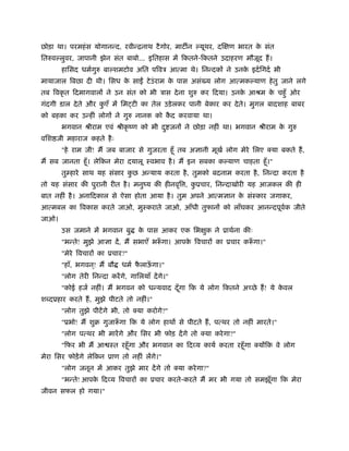 छोड़ा था। परमहंस योगानन्द, रवीन्िनाथ टैगोर, माट न यूथर, दिक्षण भारत के संत
ितरुव लुवर, जापानी झेन संत बाबो... इितहास में िकतने-िकतने उदाहरण मौजूद हैं।
हािसद धमर्गुरु बा शमटोव अित पिवऽ आत्मा थे। िनन्दकों ने उनके इदर्िगदर् भी
मायाजाल िबछा दी थी। िसध के साईँ टेउंराम के पास असं य लोग आत्मक याण हेतु जाने लगे
तब िवकृ त िदमागवालों ने उन संत को भी ऽास देना शुरु कर िदया। उनके आौम के चहँु ओर
गंदगी डाल देते और कु एँ में िम टी का तेल उड़ेलकर पानी बेकार कर देते। मुगल बादशाह बाबर
को बहका कर उन्हीं लोगों ने गुरु नानक को कै द करवाया था।
भगवान ौीराम एवं ौीकृ ंण को भी दु जनों ने छोड़ा नहीं था। भगवान ौीराम के गुरु
विश जी महाराज कहते हैः
"हे राम जी! मैं जब बाजार से गुजरता हँू तब अज्ञानी मूखर् लोग मेरे िलए क्या बकते हैं,
मैं सब जानता हँू। लेिकन मेरा दयालू ःवभाव है। मैं इन सबका क याण चाहता हँू।"
तुम्हारे साथ यह संसार कु छ अन्याय करता है, तुमको बदनाम करता है, िनन्दा करता है
तो यह संसार की पुरानी रीत है। मनुंय की हीनवृि , कु ूचार, िनन्दाखोरी यह आजकल की ही
बात नहीं है। अनािदकाल से ऐसा होता आया है। तुम अपने आत्मज्ञान के संःकार जगाकर,
आत्मबल का िवकास करते जाओ, मुःकराते जाओ, आँधी तुफानों को लाँघकर आनन्दपूवर्क जीते
जाओ।
उस जमाने में भगवान बु के पास आकर एक िभक्षुक ने ूाथर्ना कीः
"भन्ते! मुझे आज्ञा दें, मैं सभाएँ भरूँ गा। आपके िवचारों का ूचार करूँ गा।"
"मेरे िवचारों का ूचार?"
"हाँ, भगवन ्! मैं बौ धमर् फै लाऊँ गा।"
"लोग तेरी िनन्दा करेंगे, गािलयाँ देंगे।"
"कोई हजर् नहीं। मैं भगवन को धन्यवाद दँूगा िक ये लोग िकतने अच्छे हैं! ये के वल
श दूहार करते हैं, मुझे पीटते तो नहीं।"
"लोग तुझे पीटेंगे भी, तो क्या करोगे?"
"ूभो! मैं शुब गुजारूँ गा िक ये लोग हाथों से पीटते हैं, पत्थर तो नहीं मारते।"
"लोग पत्थर भी मारेंगे और िसर भी फोड़ देंगे तो क्या करेगा?"
"िफर भी मैं आ ःत रहँूगा और भगवान का िदव्य कायर् करता रहँूगा क्योंिक वे लोग
मेरा िसर फोड़ेंगे लेिकन ूाण तो नहीं लेंगे।"
"लोग जनून में आकर तुझे मार देंगे तो क्या करेगा?"
"भन्ते! आपके िदव्य िवचारों का ूचार करते-करते मैं मर भी गया तो समझूँगा िक मेरा
जीवन सफल हो गया।"
 
