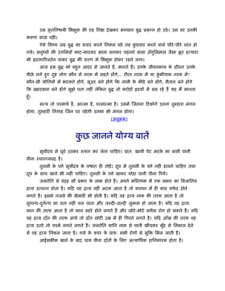 उस कृ तिन यी िभक्षुक की दृढ़ िन ा देखकर भगवान बु ूसन्न हो उठे। उस पर उनकी
करुणा बरस पड़ी।
ऐसे िशंय जब बु का ूचार करने िनकल पड़े तब कु ूचार करने वाले धीरे-धीरे शांत हो
गये। मनुंयों की उंगिलयाँ काट-काटकर माला बनाकर पहनने वाला अँगुिलमाल जैसा बू र हत्यारा
भी दयपिरवतर्न पाकर बु की शरण में िभक्षुक होकर रहने लगा।
आज हम बु को बहुत आदर से जानते हैं, मानते हैं। उनके जीवनकाल के दौरान उनके
पीछे लगे हुए दु लोग कौन से नरक में सड़ते होंगे... रौरव नरक में या कुं भीपाक नरक में?
कौन-सी योिनयों में भटकते होंगे, सूअर बने होंगे िक नाली के कीड़े बने होंगे, शैतान बने होंगे
िक ॄ राक्षस बने होंगे मुझे पता नहीं लेिकन बु तो करोड़ों दयों में बस रहे हैं यह मैं मानता
हँू।
सत्य तो परमाथर् है, आत्मा है, परमात्मा है। उसमें िजतना िटकोगे उतना तुम्हारा मंगल
होगा, तुम्हारी िनगाह िजन पर पड़ेगी उनका भी मंगल होगा।
(अनुबम)
कु छ जानने यो य बातें
सूय दय से पूवर् उठकर ःनान कर लेना चािहए। ूातः खाली पेट मटके का बासी पानी
पीना ःवाःथ्यूद है।
तुलसी के प े सूय दय के प ात ही तोड़ें। दूध में तुलसी के प े नहीं डालने चािहए तथा
दूध के साथ खाने भी नहीं चािहए। तुलसी के प े खाकर थोड़ा पानी पीना िपयें।
जलनेित से पंिह सौ ूकार के लाभ होते हैं। अपने मिःतंक में एक ूकार का िवजाितय
िव्य उत्पन्न होता है। यिद वह िव्य वहीं अटक जाता है तो बचपन में ही बाल सफे द होने
लगते हैं। इससे नजले की बीमारी भी होती है। यिद वह िव्य नाक की तरफ आता है तो
सुगन्ध-दुगर्न्ध का पता नहीं चल पाता और ज दी-ज दी जुकाम हो जाता है। यिद वह िव्य
कान की तरफ आता है तो कान बहरे होने लगते हैं और छोटे-मोटे ब ीस रोग हो सकते हैं। यिद
वह िव्य दाँत की तरफ आये तो दाँत छोटी उॆ में ही िगरने लगते हैं। यिद आँख की तरफ वह
िव्य उतरे तो चँमे लगने लगते हैं। जलनेित यािन नाक से पानी खींचकर मुँह से िनकाल देने
से वह िव्य िनकल जाता है। गले के ऊपर के ूायः सभी रोगों से मुि िमल जाती है।
आईसबीम खाने के बाद चाय पीना दाँतों के िलए अत्यािधक हािनकारक होता है।
 