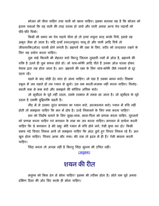 भोजन को पीना चािहए तथा पानी को खाना चािहए। इसका मतलब यह है िक भोजन को
इतना चबाओ िक वह पानी की तरह पतला हो जाये और पानी अथवा अन्य पेय पदाथ को
धीरे-धीरे िपयो।
िकसी भी ूकार का पेय पदाथर् पीना हो तो दायां नथुना बन्द करके िपयें, इससे वह
अमृत जैसा हो जाता है। यिद दायाँ ःवर(नथुना) चालू हो और पानी आिद िपयें तो
जीवनशि (ओज) पतली होने लगती है। ॄ चयर् की रक्षा के िलए, शरीर को तन्दरुःत रखने के
िलए यह ूयोग करना चािहए।
तुम चाहे िकतनी भी मेहनत करो िकन्तु िजतना तुम्हारी नसों में ओज है, ॄ चयर् की
शि है उतने ही तुम सफल होते हो। जो चाय-कॉफी आिद पीते हैं उनका ओज पतला होकर
पेशाब ारा न होता जाता है। अतः ॄ चयर् की रक्षा के िलए चाय-कॉफी जैसे व्यसनों से दूर
रहना रहें।
पढ़ने के बाद थोड़ी देर शांत हो जाना चािहए। जो पढ़ा है उसका मनन करो। िशक्षक
ःकू ल में जब पढ़ाते हों तब ध्यान से सुनो। उस व मःती-मजाक नहीं करना चािहए। िवनोद-
मःती कम से कम करो और समझने की कोिशश अिधक करो।
जो सूय दय के पूवर् नहीं उठता, उसके ःवभाव में तमस छा जाता है। जो सूय दय के पूवर्
उठता है उसकी बुि शि बढ़ती है।
नींद में से उठकर तुरंत भगवान का ध्यान करो, आत्मःनान करो। ध्यान में रुिच नहीं
होती तो समझना चािहए िक मन में दोष है। उन्हें िनकालने के िलए क्या करना चािहए?
मन को िनद ष बनाने के िलए सुबह-शाम, माता-िपता को ूणाम करना चािहए, गुरुजनों
को ूणाम करना चािहए एवं भगवान के नाम का जप करना चािहए। भगवान से ूाथर्ना करनी
चािहए िक 'हे भगवान! हे मेरे ूभु! मेरी ध्यान में रुिच होने लगे, ऐसी कृ पा कर दो।' िकसी
समय गंदे िवचार िनकल आयें तो समझना चािहए िक अंदर छु पे हुए िवचार िनकल रहे हैं। अतः
खुश होना चािहए। 'िवचार आया और गया। मेरे राम तो दय में ही हैं।' ऐसी भावना करनी
चािहए।
िनंदा करना तो अच्छा नहीं है िकन्तु िनंदा सुनना भी उिचत नहीं।
(अनुबम)
शयन की रीत
मनुंय को िकस ढंग से सोना चािहए? इसका भी तरीका होता है। सोते व पूवर् अथवा
दिक्षण िदशा की ओर िसर करके ही सोना चािहए।
 