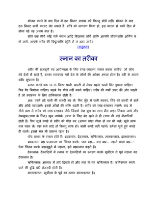 भोजन करने के बाद िदन में दस िमनट आराम करें िकन्तु सोयें नहीं। भोजन के बाद
दस िमनट बायीं करवट लेट सकते हैं। रािऽ को जागरण िकया हो, इस कारण से कभी िदन में
सोना पड़े वह अलग बात है।
सोते व नीचे कोई गमर् कं बल आिद िबछाकर सोयें तािक आपकी जीवनशि अिथग न
हो जाये, आपके शरीर की िव ुत्शि भूिम में न उतर जाये।
(अनुबम)
ःनान का तरीका
शरीर की मजबूती एवं आरो यता के िलए रगड़-रगड़कर ःनान करना चािहए। जो लोग
ठंडे देशों में रहते हैं, उनका ःवाःथ्य गमर् देस के लोगों की अपेक्षा अच्छा होता है। ठंडी से अपना
शरीर सुधरता है।
ःनान करते व 12-15 िलटर पानी, बा टी में लेकर पहले उसमें िसर डुबाना चािहए।
िफर पैर िभगोना चािहए। पहले पैर गीले नहीं करने चािहए। शरीर की गम ऊपर की ओर चढ़ती
है जो ःवाःथ्य के िलए हािनकारक होती है।
अतः पहले ठंडे पानी की बा टी भर लें। िफर मुँह में पानी भरकर, िसर को बा टी में डालें
और आँखें पटपटाएँ। इससे आँखों की शि बढ़ती है। शरीर को रगड़-रगड़कर नहाएँ। बाद मे
गीले व से शरीर को रगड़-रगड़कर पोंछें िजससे रोम कू प का सारा मैल बाहर िनकल जाये और
रोमकू प(त्वचा के िछि) खुल जायेयं। त्वचा के िछि बंद रहने से ही त्वचा की कई बीमािरयाँ
होती हैं। िफर सूखे कपड़े से शरीर को पोंछ कर (अथवा थोड़ा गीला हो तब भी चले) सूखे साफ
व पहन लें। व भले सादे हों िकन्तु साफ हों। बासी कपड़े नहीं पहनें। हमेशा धुले हुए कपड़े
ही पहनें। इससे मन भी ूसन्न रहता है।
पाँच ूकार के ःनान होते हैः ॄ ःनान, देवःनान, ऋिषःनान, मानवःनान, दानवःनान।
ॄ ःनानः ॄ -परमात्मा का िचंतन करके , 'जल ॄ ... थल ॄ ... नहाने वाला ॄ ...'
ऐसा िचंतन करके ॄा मुहूतर् में नहाना, इसे ॄ ःनान कहते हैं।
देवःनानः देवनिदयों में ःनान या देवनिदयों का ःमरण करके सूय दय से पूवर् नहाना यह
देवःनान है।
ऋिषःनानः आकाश में तारे िदखते हों और नहा लें यह ऋिषःनान है। ऋिषःनान करने
वाले की बुि बड़ी तेजःवी होती है।
मानवःनानः सूय दय के पूवर् का ःनान मानवःनान है।
 
