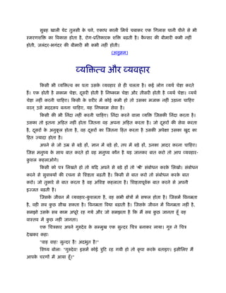 सुबह खाली पेट तुलसी के प े, एकाध काली िमचर् चबाकर एक िगलास पानी पीने से भी
ःमरणशि का िवकास होता है, रोग-ूितकारक शि बढ़ती है। कै न्सर की बीमारी कभी नहीं
होती, जलंदर-भगंदर की बीमारी भी कभी नहीं होती।
(अनुबम)
व्यि त्व और व्यवहार
िकसी भी व्यि त्व का पता उसके व्यवहार से ही चलता है। कई लोग व्यथर् चे ा करते
हैं। एक होती है सकाम चे ा, दूसरी होती है िनंकाम चे ा और तीसरी होती है व्यथर् चे ा। व्यथर्
चे ा नहीं करनी चािहए। िकसी के शरीर में कोई कमी हो तो उसका मजाक नहीं उड़ाना चािहए
वरन ् उसे मददरूप बनना चािहए, यह िनंकाम सेवा है।
िकसी की भी िनंदा नहीं करनी चािहए। िनंदा करने वाला व्यि िजसकी िनंदा करता है।
उसका तो इतना अिहत नहीं होता िजतना वह अपना अिहत करता है। जो दूसरों की सेवा करता
है, दूसरों के अनुकू ल होता है, वह दूसरों का िजतना िहत करता है उसकी अपेक्षा उसका खुद का
िहत ज्यादा होता है।
अपने से जो उॆ से बड़े हों, ज्ञान में बड़े हो, तप में बड़े हों, उनका आदर करना चािहए।
िजस मनुंय के साथ बात करते हो वह मनुंय कौन है यह जानकर बात करो तो आप व्यवहार-
कु शल कहलाओगे।
िकसी को पऽ िलखते हो तो यिद अपने से बड़े हों तो 'ौी' संबोधन करके िलखो। संबोधन
करने से सुवाक्यों की रचना से िश ता बढ़ती है। िकसी से बात करो तो संबोधन करके बात
करो। जो तुकारे से बात करता है वह अिश कहलाता है। िश तापूवर्क बात करने से अपनी
इज्जत बढ़ती है।
िजसके जीवन में व्यवहार-कु शलता है, वह सभी क्षेऽों में सफल होता है। िजसमें िवनॆता
है, वही सब कु छ सीख सकता है। िवनॆता िव ा बढ़ाती है। िजसके जीवन में िवनॆता नहीं है,
समझो उसके सब काम अधूरे रह गये और जो समझता है िक मैं सब कु छ जानता हँू वह
वाःतव में कु छ नहीं जानता।
एक िचऽकार अपने गुरुदेव के सम्मुख एक सुन्दर िचऽ बनाकर लाया। गुरु ने िचऽ
देखकर कहाः
"वाह वाह! सुन्दर है! अदभुत है!"
िशंय बोलाः "गुरुदेव! इसमें कोई ऽुिट रह गयी हो तो कृ पा करके बताइए। इसीिलए मैं
आपके चरणों में आया हँू।"
 