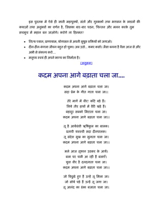 इस पुःतक में ऐसे ही ज्ञानी महापुरुषों, संतों और गुरुभ ों तथा भगवान के लाडलों की
कथाओं तथा अनुभवों का वणर्न है, िजसका बार-बार पठन, िचन्तन और मनन करके तुम
सचमुच में महान बन जाओगे। करोगे ना िहम्मत?
• िनत्य ध्यान, ूाणायाम, योगासन से अपनी सुषु शि यों को जगाओ।
• दीन-हीन-कं गला जीवन बहुत हो चुका। अब उठो... कमर कसो। जैसा बनना है वैसा आज से और
अभी से संक प करो....
• मनुंय ःवयं ही अपने भा य का िनमार्ता है।
(अनुबम)
कदम अपना आगे बढ़ाता चला जा....
कदम अपना आगे बढ़ाता चला जा।
सदा ूेम के गीत गाता चला जा।।
तेरे मागर् में वीर! काँटे बड़े हैं।
िलये तीर हाथों में वैरी खड़े हैं।
बहादुर सबको िमटाता चला जा।
कदम अपना आगे बढ़ाता चला जा।।
तू है आयर्वंशी ऋिषकु ल का बालक।
ूतापी यशःवी सदा दीनपालक।
तू संदेश सुख का सुनाता चला जा।
कदम अपना आगे बढ़ाता चला जा।।
भले आज तूफान उठकर के आयें।
बला पर चली आ रही हैं बलाएँ।
युवा वीर है दनदनाता चला जा।
कदम अपना आगे बढ़ाता चला जा।।
जो िबछु ड़े हुए हैं उन्हें तू िमला जा।
जो सोये पड़े हैं उन्हें तू जगा जा।
तू आनंद का डंका बजाता चला जा।
 