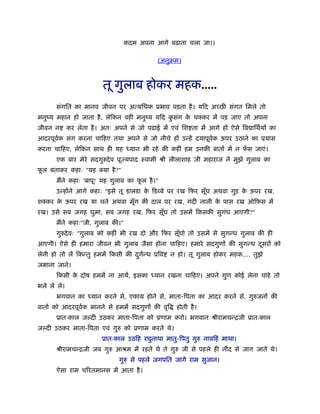 कदम अपना आगे बढ़ाता चला जा।।
(अनुबम)
तू गुलाब होकर महक.....
संगित का मानव जीवन पर अत्यिधक ूभाव पड़ता है। यिद अच्छ संगत िमले तो
मनुंय महान हो जाता है, लेिकन वही मनुंय यिद कु संग के चक्कर में पड़ जाए तो अपना
जीवन न कर लेता है। अतः अपने से जो पढ़ाई में एवं िश ता में आगे हों ऐसे िव ािथर्यों का
आदरपूवर्क संग करना चािहए तथा अपने से जो नीचे हों उन्हें दयापूवर्क ऊपर उठाने का ूयास
करना चािहए, लेिकन साथ ही यह ध्यान भी रहे की कहीं हम उनकी बातों में न फँ स जाएं।
एक बार मेरे सदगुरुदेव पूज्यपाद ःवामी ौी लीलाशाह जी महाराज ने मुझे गुलाब का
फू ल बताकर कहाः "यह क्या है?"
मैंने कहाः 'बापू! यह गुलाब का फू ल है।"
उन्होंने आगे कहाः "इसे तू डालडा के िड बे पर रख िफर सूँघ अथवा गुड़ के ऊपर रख,
शक्कर के ऊपर रख या चने अथवा मूँग की दाल पर रख, गंदी नाली के पास रख ऑिफस में
रख। उसे सब जगह घुमा, सब जगह रख, िफर सूँघ तो उसमें िकसकी सुगंध आएगी?"
मैंने कहाः"जी, गुलाब की।"
गुरुदेवः "गुलाब को कहीं भी रख दो और िफर सूँघो तो उसमें से सुगन्ध गुलाब की ही
आएगी। ऐसे ही हमारा जीवन भी गुलाब जैसा होना चािहए। हमारे सदगुणों की सुगन्ध दूसरों को
लेनी हो तो लें िकन्तु हममें िकसी की दुगर्न्ध ूिव न हो। तू गुलाब होकर महक.... तुझे
जमाना जाने।
िकसी के दोष हममें ना आयें, इसका ध्यान रखना चािहए। अपने गुण कोई लेना चाहे तो
भले ले ले।
भगवान का ध्यान करने से, एकाम होने से, माता-िपता का आदर करने से, गुरुजनों की
बातों को आदरपूवर्क मानने से हममें सदगुणों की वृि होती है।
ूातःकाल ज दी उठकर माता-िपता को ूणाम करो। भगवान ौीरामचन्िजी ूातःकाल
ज दी उठकर माता-िपता एवं गुरु को ूणाम करते थे।
ूातःकाल उठिह रघुनाथा मातु-िपतु गुरु नाविहं माथा।
ौीरामचन्िजी जब गुरु आौम में रहते थे ते गुरु जी से पहले ही नींद से जाग जाते थे।
गुरु से पहले जगपित जागे राम सुजान।
ऐसा राम चिरतमानस में आता है।
 