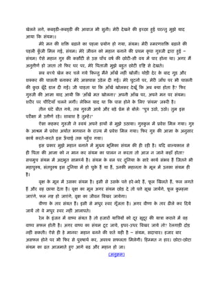 खेलने लगे, कब डी-कब डी की आवाज भी सुनी। मेरी दे खने की इच्छा हुई परन्तु मुझे याद
आया िक संयम।।
        मेरे मन की शि        बढ़ाने का पहला ूयोग हो गया, संयम। मेरी ःमरणशि      बढ़ाने की
पहली कजी िमल गई, संयम। मेरे जीवन को महान बनाने की ूथम कृ पा गुरुजी
      ुँ                                                                       ारा हुई Ð
संयम। ऐसे महान गुरु की कसौटी से उस पाँच वषर् की छोटी-सी वय में पार होना था। अगर मैं
अनु ीणर् हो जाता तो िफर घर पर, मेरे िपताजी मुझे बहुत छोटी दृि     से दे खते।
        सब बच्चे खेल कर चले गये िकन्तु मैंने आँखें नहीं खोलीं। थोड़ी दे र क बाद गुड़ और
                                                                          े
शक्कर की चासनी बनाकर मेरे आसपास उड़े ल दी गई। मेरे घुटनों पर, मेरी जाँघ पर भी चासनी
की कछ बूँदें डाल दी ग । जी चाहता था िक आँखें खोलकर दे खूँ िक अब क्या होता है ? िफर
    ु
गुरुजी की आज्ञा याद आयी िक 'आँखें मत खोलना।' अपनी आँख पर, अपने मन पर संयम।
शरीर पर चींिटयाँ चलने लगीं। लेिकन याद था िक पास होने क िलए 'संयम' ज़रूरी है ।
                                                      े
        तीन घंटे बीत गये, तब गुरुजी आये और बड़े ूेम से बोलेः "पुऽ उठो, उठो। तुम इस
परीक्षा में उ ीणर् रहे । शाबाश है तुम्हें ।"
        ऐसा कहकर गुरुजी ने ःवयं अपने हाथों से मुझे उठाया। गुरुकल में ूवेश िमल गया। गुरु
                                                               ु
क आौम में ूवेश अथार्त भगवान क राज्य में ूवेश िमल गया। िफर गुरु की आज्ञा क अनुसार
 े                           े                                           े
कायर् करते-करते इस ऊचाई तक पहँु च गया।
                    ँ
        इस ूकार मुझे महान बनाने में मु य भूिमका संयम की ही रही है । यिद बा यकाल से
ही िपता की आज्ञा को न मान कर संयम का पालन न करता तो आज न जाने कहाँ होता?
सचमुच संयम में अदभुत सामथ्यर् है । संयम क बल पर दिनया क सारे कायर् संभव हैं िजतने भी
                                         े       ु     े
महापुरुष, संतपुरुष इस दिनया में हो चुक हैं या हैं , उनकी महानता क मूल में उनका संयम ही
                       ु              े                          े
है ।
        वृक्ष क मूल में उसका संयम है । इसी से उसक प े हरे -भरे हैं , फल िखलते हैं , फल लगते
               े                                 े                    ू
हैं और वह छाया दे ता है । वृक्ष का मूल अगर संयम छोड़ दे तो प े सूख जायेंगे, फल कम्हला
                                                                            ू  ु
जाएंगे, फल न       हो जाएंगे, वृक्ष का जीवन िबखर जायेगा।
        वीणा क तार संयत हैं । इसी से मधुर ःवर गूजता है । अगर वीणा क तार ढीले कर िदये
              े                                 ँ                  े
जायें तो वे मधुर ःवर नहीं आलापते।
        रे ल क इं जन में वांप संयत है तो हजारों यािऽयों को दर सूदर की याऽा कराने में वह
              े                                             ू    ू
वांप सफल होती है । अगर वांप का संयम टू ट जाये, इधर-उधर िबखर जाये तो? रे लगाड़ी दोड़
नहीं सकती। ऐसे ही हे मानव! महान बनने की शतर् यही है Ð संयम, सदाचार। हजार बार
असफल होने पर भी िफर से पुरुषाथर् कर, अवँय सफलता िमलेगी। िहम्मत न हार। छोटा-छोटा
संयम का ोत आजमाते हुए आगे बढ़ और महान हो जा।
                                               (अनुबम)
 