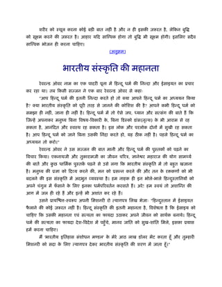 शरीर को ःथूल करना कोई बड़ी बात नहीं है और न ही इसकी ज़रूरत है , लेिकन बुि
को सूआम करने की ज़रूरत है । आहार यिद साि वक होगा तो बुि         भी सूआम होगी। इसिलए सदै व
साि वक भोजन ही करना चािहए।
                                             (अनुबम)



                   भारतीय संःकृ ित की महानता
       रे वरन्ड ऑवर नाम का एक पादरी पूना में िहन्द ू धमर् की िनन्दा और ईसाइयत का ूचार
कर रहा था। तब िकसी सज्जन ने एक बार रे वरन्ड ऑवर से कहाः
       "आप िहन्द ू धमर् की इतनी िनन्दा करते हो तो क्या आपने िहन्द ू धमर् का अध्ययन िकया
है ? क्या भारतीय संःकृ ित को पूरी तरह से जानने की कोिशश की है ? आपने कभी िहन्द ू धमर् को
समझा ही नहीं, जाना ही नहीं है । िहन्द ू धमर् में तो ऐसे जप, ध्यान और सत्संग की बाते हैं िक
िजन्हें अपनाकर मनुंय िबना िवषय-िवकारी क, िबना िडःको डांस(नृत्य) क भी आराम से रह
                                       े                         े
सकता है , आनंिदत और ःवःथ रह सकता है । इस लोक और परलोक दोनों में सुखी रह सकता
है । आप िहन्द ू धमर् को जाने िबना उसकी िनंदा करते हो, यह ठ क नहीं है । पहले िहन्द ू धमर् का
अध्ययन तो करो।"
       रे वरन्ड ऑवर ने उस सज्जन की बात मानी और िहन्द ू धमर् की पुःतकों को पढ़ने का
िवचार िकया। एकनाथजी और तुकारामजी का जीवन चिरऽ, ज्ञाने र महाराज की योग सामथ्यर्
की बातें और कछ धािमर्क पुःतक पढ़ने से उसे लगा िक भारतीय संःकृ ित में तो बहुत खजाना
             ु              ें
है । मनुंय की ूज्ञा को िदव्य करने की, मन को ूसन्न करने की और तन क र कणों को भी
                                                                 े
बदलने की इस संःकृ ित में अदभुत व्यवःथा है । हम नाहक ही इन भोले-भाले िहन्दःतािनयों को
                                                                         ु
अपने चंगल में फसाने क िलए इनका धमर्पिरवतर्न करवाते हैं । अरे ! हम ःवयं तो अशािन्त की
        ु      ँ     े
आग में जल ही रहे हैं और इन्हें भी अशांत कर रहे हैं ।
       उसने ूायि    -ःवरूप अपनी िमशनरी रो त्यागपऽ िलख भेजाः "िहन्दःतान में ईसाइयत
                                                                  ु
फलाने की कोई ज़रूरत नहीं है । िहन्द ू संःकृ ित की इतनी महानता है , िवशेषता है िक ईसाइय को
 ै
चािहए िक उसकी महानता एवं सत्यता का फायदा उठाकर अपने जीवन को साथर्क बनाये। िहन्द ू
धमर् की सत्यता का फायदा दे श-िवदे श में पहँु चे, मानव जाित को सुख-शांित िमले, इसका ूयास
हमें करना चािहए।
       मैं 'भारतीय इितहास संशोधन म डल' क मेरे आठ लाख डॉलर भेंट करता हँू और तुम्हारी
                                        े
िमशनरी को सदा क िलए त्यागपऽ दे कर भारतीय संःकृ ित की शरण में जाता हँू ।"
               े
 