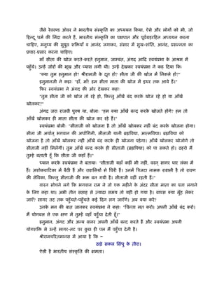 जैसे रे वर ड ऑवर ने भारतीय संःकृ ित का अध्ययन िकया, ऐसे और लोगों को भी, जो
िहन्द ू धमर् की िनंदा करते हैं , भारतीय संःकृ ित का पक्षपात और पूवमहरिहत अध्ययन करना
                                                                  र्
चािहए, मनुंय की सुषु       शि याँ व आनंद जगाकर, संसार में सुख-शांित, आनंद, ूसन्नता का
ूचार-ूसार करना चािहए।
        माँ सीता की खोज करते-करते हनुमान, जाम्बंत, अंगद आिद ःवयंूभा क आौम में
                                                                     े
पहँु चे। उन्हें जोरों की भूख और यास लगी थी। उन्हें दे खकर ःवयंूभा ने कह िदया िकः
        "क्या तुम हनुमान हो? ौीरामजी क दत हो? सीता जी की खोज में िनकले हो?"
                                      े ू
        हनुमानजी ने कहाः "हाँ, माँ! हम सीता माता की खोज में इधर तक आये हैं ।"
        िफर ःवयंूभा ने अंगद की ओर दे खकर कहाः
        "तुम सीता जी को खोज तो रहे हो, िकन्तु आँखें बंद करक खोज रहे हो या आँखें
                                                           े
खोलकर?"
        अंगद जरा राजवी पुरुष था, बोलाः "हम क्या आँखें बन्द करक खोजते होंगे? हम तो
                                                              े
आँखें खोलकर ही माता सीता की खोज कर रहे हैं ।"
        ःवयंूभा बोलीः "सीताजी को खोजना है तो आँखें खोलकर नहीं बंद करक खोजना होगा।
                                                                     े
सीता जी अथार्त ् भगवान की अधािगनी, सीताजी यानी ॄ िव ा, आत्मिव ा। ॄ िव ा को
खोजना है तो आँखें खोलकर नहीं आँखें बंद करक ही खोजना पड़े गा। आँखें खोलकर खोजोगे तो
                                          े
सीताजी नहीं िमलेंगीं। तुम आँखें बन्द करक ही सीताजी (ॄ िव ा) को पा सकते हो। ठहरो मैं
                                        े
तुम्हे बताती हँू िक सीता जी कहाँ हैं ।"
        ध्यान करक ःवयंूभा ने बतायाः "सीताजी यहाँ कहीं भी नहीं, वरन ् सागर पार लंका में
                 े
हैं । अशोकवािटका में बैठ हैं और राक्षिसयों से िघरी हैं । उनमें िऽजटा नामक राक्षसी है तो रावण
की सेिवका, िकन्तु सीताजी की भ           बन गयी है । सीताजी वहीं रहती हैं ।"
        वारन सोचने लगे िक भगवान राम ने तो एक महीने क अंदर सीता माता का पता लगाने
                                                    े
क िलए कहा था। अभी तीन स ाह से एयादा समय तो यहीं हो गया है । वापस क्या मुह लेकर
 े                                                                      ँ
जाएँ? सागर तट तक पहँु चते-पहँु चते कई िदन लग जाएँगे। अब क्या करें ?
        उनक मन की बात जानकर ःवयंूभा ने कहाः "िचन्ता मत करो। अपनी आँखें बंद करो।
           े
मैं योगबल से एक क्षण में तुम्हें वहाँ पहँु चा दे ती हँू ।"
        हनुमान, अंगद और अन्य वानर अपनी आँखें बन्द करते हैं और ःवयंूभा अपनी
योगशि     से उन्हें सागर-तट पर कछ ही पल मैं पहँु चा दे ती है ।
                                ु
        ौीरामचिरतमानस में आया है िक Ð
                                           ठाड़े सकल िसंधु क तीरा।
                                                           े
        ऐसी है भारतीय संःकृ ित की क्षमता।
 