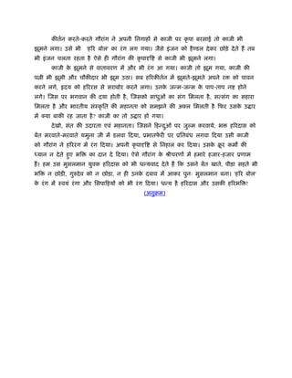 कीतर्न करते-करते गौरांग ने अपनी िनगाहों से काजी पर कृ पा बरसाई तो काजी भी
झूमने लगा। उसे भी      'हिर बोल' का रं ग लग गया। जैसे इं जन को है डल दे कर छोड़े दे ते हैं तब
भी इं जन चलता रहता है ऐसे ही गौरांग की कृ पादृि      से काजी भी झूमने लगा।
       काजी क झूमने से वातावरण में और भी रं ग आ गया। काजी तो झूम गया, काजी की
             े
प ी भी झूमी और चौकीदार भी झूम उठा। सब हिरकीतर्न में झूमते-झूमते अपने र            को पावन
करने लगे,    दय को हिररस से सराबोर करने लगा। उनक जन्म-जन्म क पाप-ताप न
                                                े           े                        होने
लगे। िजस पर भगवान की दया होती है , िजसको साधुओं का संग िमलता है , सत्संग का सहारा
िमलता है और भारतीय संःकृ ित की महानता को समझने की अक्ल िमलती है िफर उसक उ ार
                                                                       े
में क्या बाकी रह जाता है ? काजी का तो उ ार हो गया।
       दे खो, संत की उदारता एवं महानता। िजसने िहन्दओं पर जु म करवाये, भ
                                                   ु                             हिरदास को
बेंत मरवाते-मरवाते यमुना जी में डलवा िदया, ूभातफरी पर ूितबंध लगवा िदया उसी काजी
                                                े
को गौरांग ने हिररं ग में रं ग िदया। अपनी कृ पादृि   से िनहाल कर िदया। उसक बर कम की
                                                                         े ू
ध्यान न दे ते हुए भि    का दान दे िदया। ऐसे गौरांग क ौीचरणों में हमारे हजार-हजार ूणाम
                                                    े
हैं । हम उस मुसलमान युवक हिरदास को भी धन्यवाद दे ते हैं िक उसने बेंत खाते, पीड़ा सहते भी
भि   न छोड़ी, गुरुदे व को न छोड़ा, न ही उनक दबाव में आकर पुनः मुसलमान बना। 'हिर बोल'
                                         े
क रं ग में ःवयं रं गा और िसपािहयों को भी रं ग िदया। धन्य है हिरदास और उसकी हिरभि !
 े
                                               (अनुबम)
 