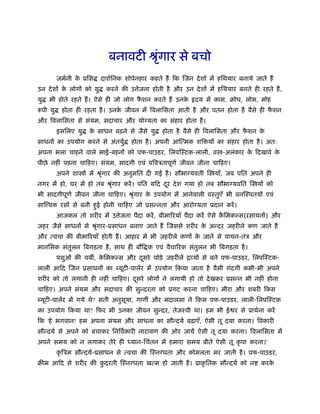 बनावटी ौृगार से बचो
                                     ं
          जमर्नी क ूिस
                  े       दाशर्िनक शोपेनहार कहते हैं िक िजन दे शों में हिथयार बनाये जाते हैं
उन दे शों क लोगों को यु
           े                करने की उ ेजना होती है और उन दे शों में हिथयार बनते ही रहते हैं ,
यु   भी होते रहते हैं । ऐसे ही जो लोग फशन करते हैं उनक
                                       ै              े       दय में काम, बोध, लोभ, मोह
रूपी यु    होता ही रहता है । उनक जीवन में िवलािसता आती है और पतन होता है वैसे ही फशन
                                े                                                 ै
और िवलािसता से संयम, सदाचार और यो यता का संहार होता है ।
          इसिलए यु   क साधन बढ़ने से जैसे यु
                      े                          होता है वैसे ही िवलािसता और फशन क
                                                                              ै   े
साधनों का उपयोग करने से अंतयुर्      होता है । अपनी आित्मक शि यों का संहार होता है । अतः
अपना भला चाहने वाले भाई-बहनों को पफ-पाउडर, िलपिःटक-लाली, व -अलंकार क िदखावे क
                                                                    े        े
पीछे नहीं पड़ना चािहए। संयम, सादगी एवं पिवऽतापूणर् जीवन जीना चािहए।
          अपने शा ों में ौृगार की अनुमित दी गई है । सौभा यवती ि याँ, जब पित अपने ही
                          ं
नगर में हो, घर में हो तब ौृगार करें । पित यिद दर दे श गया हो तब सौभा यवित ि यों को
                          ं                    ू
भी सादगीपूणर् जीवन जीना चािहए। ौृगार क उपयोग में आनेवाली वःतुएँ भी वनिःपतयों एवं
                                ं     े
साि वक रसों से बनी हुई होनी चािहए जो ूसन्नता और आरो यता ूदान करें ।
          आजकल तो शरीर में उ ेजना पैदा करें , बीमािरयाँ पैदा करें ऐसे किमक स(रसायनों) और
                                                                       ै
जहर जैसे साधनों से ौृगार-ूसाधन बनाए जाते हैं िजससे शरीर क अन्दर जहरीले कण जाते हैं
                    ं                                    े
और त्वचा की बीमािरयाँ होती हैं । आहार में भी जहरीले कणों क जाने से पाचन-तंऽ और
                                                          े
मानिसक संतुलन िबगड़ता है , साथ ही बौि क एवं वैचािरक संतुलन भी िबगड़ता है ।
          पशुओं की चब , किमक स और दसरे थोड़े जहरीले िव्यों से बने पफ-पाउडर, िलपिःटक-
                         े         ू
लाली आिद िजन ूसाधनों का यूटी-पालर्र में उपयोग िकया जाता है वैसी गंदगी कभी-भी अपने
शरीर को तो लगानी ही नहीं चािहए। दसरे लोगों ने लगायी हो तो दे खकर ूसन्न भी नहीं होना
                                 ू
चािहए। अपने संयम और सदाचार की सुन्दरता को ूगट करना चािहए। मीरा और शबरी िकस
 यूटी-पालर्र में गये थे? सती अनुसया, गाग और मदालसा ने िकस पफ-पाउडर, लाली-िलपिःटक
                                 ू
का उपयोग िकया था? िफर भी उनका जीवन सुन्दर, तेजःवी था। हम भी ई र से ूाथर्ना करें
िक 'हे भगवान! हम अपना संयम और साधना का सौन्दयर् बढ़ाएँ, ऐसी तू दया करना। िवकारी
सौन्दयर् से अपने को बचाकर िनिवर्कारी नारायण की ओर जायें ऐसी तू दया करना। िवलािसता में
अपने समय को न लगाकर तेरे ही ध्यान-िचंतन में हमारा समय बीते ऐसी तू कृ पा करना।'
          कृ िऽम सौन्दयर्-ूसाधन से त्वचा की िःन धता और कोमलता मर जाती है । पफ-पाउडर,
बीम आिद से शरीर की कदरती िःन धता खत्म हो जाती है । ूाकृ ितक सौन्दयर् को न
                    ु                                                                  करके
 