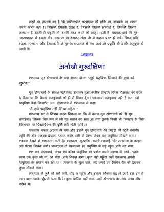 कहने का तात्पयर् यह है िक सिच्चदानंद परमात्मा की शि     का, सामथ्यर् का बयान
करना संभव नहीं है । िजसकी िजतनी दृढ़ता है , िजसकी िजतनी सच्चाई है , िजसकी िजतनी
तत्परता है उतनी ही ूकृ ित भी उसकी मदद करने को आतुर रहती है । प पादाचायर् की गुरु-
आज्ञापालन में दृढ़ता और तत्परता को दे खकर गंगा जी में कमल ूगट हो गये। िशंय यिद
दृढ़ता, तत्परता और ईमानदारी से गुरु-आज्ञापालन में लग जाये तो ूकृ ित भी उसक अनुकल हो
                                                                         े    ू
जाती है ।
                                                (अनुबम)



                               अनोखी गुरुदिक्षणा
         एकलव्य गुरु िोणाचायर् क पास आकर बोलाः "मुझे धनुिवर् ा िसखाने की कृ पा करें ,
                                े
गुरुदे व!"

         गुरु िोणाचायर् क समक्ष धमर्सकट उत्पन्न हुआ क्योंिक उन्होंने भींम िपतामह को वचन
                         े           ं
दे िदया था िक कवल राजकमारों को ही मैं िशक्षा दँ गा। एकलव्य राजकमार नहीं है अतः उसे
               े      ु                         ू              ु
धनुिवर् ा कसे िसखाऊ? अतः िोणाचायर् ने एकलव्य से कहाः
           ै       ँ
         "मैं तुझे धनुिवर् ा नहीं िसखा सकगा।"
                                         ूँ
         एकलव्य घर से िन य करक िनकला था िक मैं कवल गुरु िोणाचायर् को ही गुरु
                              े                 े
बनाऊगा। िजनक िलए मन में भी गुरु बनाने का भाव आ गया उनक िकसी भी व्यवहार क िलए
    ँ       े                                         े                 े
िशकायत या िछिान्वेषण की वृि       नहीं होनी चािहए।
         एकलव्य एकांत अर य में गया और उसने गुरु िोणाचायर् की िम टी की मूितर् बनायी।
मूितर् की ओर एकटक दे खकर ध्यान करक उसी से ूेरणा लेकर वह धनुिवर् ा सीखने लगा।
                                  े
एकटक दे खने से एकामता आती है । एकामता, गुरुभि , अपनी सच्चाई और तत्परता क कारण
                                                                        े
उसे ूेरणा िमलने लगी। ज्ञानदाता तो परमात्मा है । धनुिवर् ा में वह बहुत आगे बढ़ गया।
         एक बार िोणाचायर्, पांडव एवं कौरव धनुिवर् ा का ूयोग करने अर य में आये। उनके
साथ एक क ा भी था, जो थोड़ा आगे िनकल गया। क ा वहीं पहँु चा जहाँ एकलव्य अपनी
        ु                                ु
धनुिवर् ा का ूयोग कर रहा था। एकलव्य क खुले बाल, फटे कपड़े एवं िविचऽ वेष को दे खकर
                                     े
क ा भ कने लगा।
 ु
         एकलव्य ने क े को लगे नहीं, चोट न पहँु चे और उसका भ कना बंद हो जाये इस ढं ग से
                    ु
सात बाण उसक मुह में थमा िदये। क ा वािपस वहाँ गया, जहाँ िोणाचायर् क साथ पांडव और
           े ँ                 ु                                  े
कौरव थे।
 