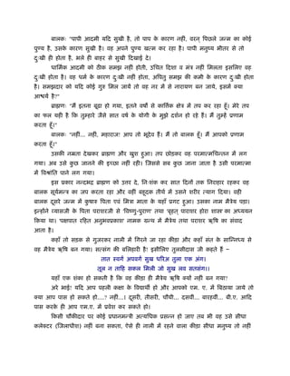 बालकः "पापी आदमी यिद सुखी है , तो पाप क कारण नहीं, वरन ् िपछले जन्म का कोई
                                               े
पु य है , उसक कारण सुखी है । वह अपने पु य खत्म कर रहा है । पापी मनुंय भीतर से तो
             े
दःखी ही होता है , भले ही बाहर से सुखी िदखाई दे ।
 ु
        धािमर्क आदमी को ठ क समझ नहीं होती, उिचत िदशा व मंऽ नहीं िमलता इसिलए वह
दःखी होता है । वह धमर् क कारण दःखी नहीं होता, अिपतु समझ की कमी क कारण दःखी होता
 ु                      े      ु                                े      ु
है । समझदार को यिद कोई गुरु िमल जायें तो वह नर में से नारायण बन जाये, इसमें क्या
आ यर् है ?"
        ॄा णः "मैं इतना बूढ़ा हो गया, इतने वष से काि क क्षेऽ में तप कर रहा हँू । मेरे तप
                                                    र्
का फल यही है िक तुम्हारे जैसे सात वषर् क योगी क मुझे दशर्न हो रहे हैं । मैं तुम्हें ूणाम
                                        े      े
करता हँू ।"
        बालकः "नहीं... नहीं, महाराज! आप तो भूदेव हैं । मैं तो बालक हँू । मैं आपको ूणाम
करता हँू ।"
        उसकी नॆता दे खकर ॄा ण और खुश हुआ। तप छोड़कर वह परमात्मिचन्तन में लग
गया। अब उसे कछ जानने की इच्छा नहीं रही। िजससे सब कछ जाना जाता है उसी परमात्मा
             ु                                    ु
में िवौांित पाने लग गया।
        इस ूकार नन्दभि ॄा ण को उ र दे , िनःशंक कर सात िदनों तक िनराहार रहकर वह
बालक सूयमन्ऽ का जप करता रहा और वहीं बहूदक तीथर् में उसने शरीर त्याग िदया। वही
        र्
बालक दसरे जन्म में कषारु िपता एवं िमऽा माता क यहाँ ूगट हुआ। उसका नाम मैऽेय पड़ा।
      ू             ु                        े
इन्होंने व्यासजी क िपता पराशरजी से 'िवंणु-पुराण' तथा 'बृहत ् पाराशर होरा शा ' का अध्ययन
                  े
िकया था। 'पक्षपात रिहत अनुभवूकाश' नामक मन्थ में मैऽेय तथा पराशर ऋिष का संवाद
आता है ।
        कहाँ तो सड़क से गुजरकर नाली में िगरने जा रहा कीड़ा और कहाँ संत क सािन्नध्य से
                                                                      े
वह मैऽेय ऋिष बन गया। सत्संग की बिलहारी है ! इसीिलए तुलसीदास जी कहते हैं Ð
                            तात ःवगर् अपवगर् सुख धिरअ तुला एक अंग।
                           तूल न तािह सकल िमली जो सुख लव सतसंग।।
        यहाँ एक शंका हो सकती है िक वह कीड़ा ही मैऽेय ऋिष क्यों नहीं बन गया?
        अरे भाई! यिद आप पहली कक्षा क िव ाथ हो और आपको एम. ए. में िबठाया जाये तो
                                    े
क्या आप पास हो सकते हो....? नहीं...। दसरी, तीसरी, चौथी... दसवीं... बारहवीं... बी.ए. आिद
                                      ू
पास करक ही आप एम.ए. में ूवेश कर सकते हो।
       े
        िकसी चौकीदार पर कोई ूधानमन्ऽी अत्यिधक ूसन्न हो जाए तब भी वह उसे सीधा
कलेक्टर (िजलाधीश) नहीं बना सकता, ऐसे ही नाली में रहने वाला कीड़ा सीधा मनुंय तो नहीं
 