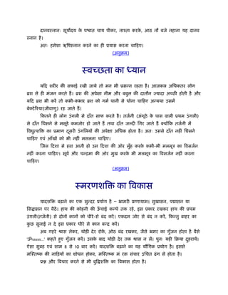 दानवःनानः सूय दय क प ात चाय पीकर, नाँता करक, आठ नौ बजे नहाना यह दानव
                           े                        े
ःनान है ।
         अतः हमेशा ऋिषःनान करने का ही ूयास करना चािहए।
                                              (अनुबम)



                                    ःवच्छता का ध्यान
         यिद शरीर की सफाई रखी जाये तो मन भी ूसन्न रहता है । आजकल अिधकतर लोग
ॄश से ही मंजन करते हैं । ॄश की अपेक्षा नीम और बबुल की दातौन ज्यादा अच्छ होती है और
यिद ॄश भी करें तो कभी-कभार ॄश को गमर् पानी से धोना चािहए अन्यथा उसमें
बेक्टे िरया(जीवाणु) रह जाते हैं ।
         िकतने ही लोग उं गली से दाँत साफ करते है । तजर्नी (अंगूठे क पास वाली ूथम उं गली)
                                                                   े
से दाँत िघसने से मसूड़े कमजोर हो जाते हैं तथा दाँत ज दी िगर जाते हैं क्योंिक तजर्नी में
िव त्शि
   ु         का ूमाण दसरी उं गिलयों की अपेक्षा अिधक होता है । अतः उससे दाँत नहीं िघसने
                      ू
चािहए एवं आँखों को भी नहीं मसलना चािहए।
         िजस िदशा से हवा आती हो उस िदशा की ओर मुह करक कभी-भी मलमूऽ का िवसजर्न
                                                ँ    े
नहीं करना चािहए। सूयर् और चन्िमा की ओर मुख करक भी मलमूऽ का िवसजर्न नहीं करना
                                              े
चािहए।
                                              (अनुबम)



                             ःमरणशि             का िवकास
         यादशि     बढ़ाने का एक सुन्दर ूयोग है Ð ॅामरी ूाणायाम। सुखासन, प ासन या
िस ासन पर बैठें। हाथ की कोहनी की ऊचाई कन्धे तक रहे , इस ूकार रखकर हाथ की ूथम
                                  ँ
उं गली(तजर्नी) से दोनों कानों को धीरे -से बंद करें । एकदम जोर से बंद न करें , िकन्तु बाहर का
कछ सुनाई न दे इस ूकार धीरे से कान बन्द करें ।
 ु
         अब गहरे     ास लेकर, थोड़ी दे र रोक, ओठ बंद रखकर, जैसे ॅमर का गुँजन होता है वैसे
                                           ें
'ॐsssss...' कहते हुए गुजन करें । उसक बाद थोड़ी दे र तक
                       ँ            े                      ास न लें। पुनः यही िबया दहरायें।
                                                                                    ु
ऐसा सुबह एवं शाम 8 से 10 बार करें । यादशि       बढ़ाने का यह यौिगक ूयोग है । इससे
मिःतंक की नािड़यों का शोधन होकर, मिःतंक मं र             संचार उिचत ढं ग से होता है ।
         ू   और िवचार करने से भी बुि शि      का िवकास होता है ।
 