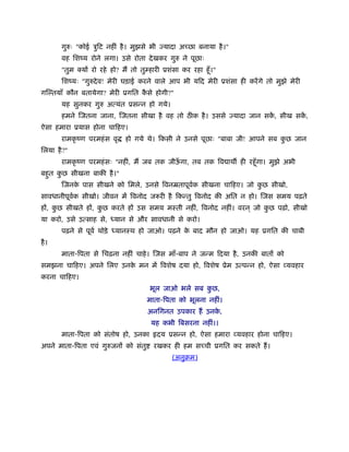 गुरुः "कोई ऽुिट नहीं है । मुझसे भी ज्यादा अच्छा बनाया है ।"
       वह िशंय रोने लगा। उसे रोता दे खकर गुरु ने पूछाः
       "तुम क्यों रो रहे हो? मैं तो तुम्हारी ूशंसा कर रहा हँू ।"
       िशंयः "गुरुदे व! मेरी घड़ाई करने वाले आप भी यिद मेरी ूशंसा ही करें गे तो मुझे मेरी
गि तयाँ कौन बतायेगा? मेरी ूगित कसे होगी?"
                                ै
       यह सुनकर गुरु अत्यंत ूसन्न हो गये।
       हमने िजतना जाना, िजतना सीखा है वह तो ठ क है । उससे ज्यादा जान सक, सीख सक,
                                                                       ें      ें
ऐसा हमारा ूयास होना चािहए।
       रामकृ ंण परमहं स वृ    हो गये थे। िकसी ने उनसे पूछाः "बाबा जी! आपने सब कछ जान
                                                                               ु
िलया है ?"
       रामकृ ंण परमहं सः "नहीं, मैं जब तक जीऊगा, तब तक िव ाथ ही रहँू गा। मुझे अभी
                                             ँ
बहुत कछ सीखना बाकी है ।"
      ु
       िजनक पास सीखने को िमले, उनसे िवनॆतापूवक सीखना चािहए। जो कछ सीखो,
           े                                 र्                 ु
सावधानीपूवक सीखो। जीवन में िवनोद जरूरी है िकन्तु िवनोद की अित न हो। िजस समय पढ़ते
          र्
हों, कछ सीखते हों, कछ करते हों उस समय मःती नहीं, िवनोद नहीं। वरन ् जो कछ पढ़ो, सीखो
      ु             ु                                                  ु
या करो, उसे उत्साह से, ध्यान से और सावधानी से करो।
       पढ़ने से पूवर् थोड़े ध्यानःथ हो जाओ। पढ़ने क बाद मौन हो जाओ। यह ूगित की चाबी
                                                े
है ।
       माता-िपता से िचढ़ना नहीं चाहे । िजस माँ-बाप ने जन्म िदया है , उनकी बातों को
समझना चािहए। अपने िलए उनक मन में िवशेष दया हो, िवशेष ूेम उत्पन्न हो, ऐसा व्यवहार
                         े
करना चािहए।
                                       भूल जाओ भले सब कछ,
                                                       ु
                                      माता-िपता को भूलना नहीं।
                                      अनिगनत उपकार हैं उनक,
                                                          े
                                        यह कभी िबसरना नहीं।।
       माता-िपता को संतोष हो, उनका        दय ूसन्न हो, ऐसा हमारा व्यवहार होना चािहए।
अपने माता-िपता एवं गुरुजनों को संतु      रखकर ही हम सच्ची ूगित कर सकते हैं ।
                                               (अनुबम)
 