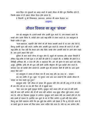 माता-िपता एवं गुरुजनों का आदर करने से हमारे जीवन में दै वी गुण िवकिसत होते हैं ,
िजनक ूभाव से ही हमारा जीवन िदव्य होने लगता है ।
    े
       हे िव ाथ ! तू भी िनंकामता, ूसन्नता, असंगता की महक फलाता जा।
                                                          ै
                                             (अनुबम)



                    जीवन िवकास का मूल 'संयम'
       एक बड़े महापुरुष थे। हजारों-लाखों लोग उनकी पूजा करते थे, जय-जयकार करते थे।
लाखों लोग उनक िशंय थे, करोड़ों लोग उन्हें ौ ा-भि
             े                                         से नमन करते थे। उन महापुरुष से
िकसी व्यि    ने पूछाः
       "राजा-महाराजा, रा पित जैसे लोगों को भी कवल सलामी मारते हैं या हाथ जोड़ लेते हैं ,
                                               े
िकन्तु उनकी पूजा नहीं करते। जबिक लोग आपकी पूजा करते हैं । ूणाम भी करते हैं तो बड़ी
ौ ा-भि      से। ऐसा नहीं िक कवल हाथ जोड़ िदये। लाखों लोग आपकी फोटो क आगे भोग रखते
                             े                                     े
हैं । आप इतने महान कसे बने?
                    ै
       दिनया में मान करने यो य तो बहुत लोग हैं , बहुतों को धन्यवाद और ूशंसा िमलती है
        ु
लेिकन ौ ा-भि      से ऐसी पूजा न तो सेठों की होती है न साहबों की, न ूेसीडें ट की होती है न
िमिलशी ऑिफसर की, न राजा की और न महाराजा की। अरे ! ौी कृ ंण क साथ रहने वाले भीम,
                                                            े
अजुन, युिधि र आिद की भी पूजा नहीं होती जबिक ौीकृ ंण की पूजा करोड़ों लोग करते हैं ।
   र्
भगवान राम को करोड़ों लोग मानते हैं । आपकी पूजा भी भगवान जैसी ही होती है । आप इतने
महान कसे बने?"
      ै
       उन महापुरुष ने जवाब में कवल एक ही श द कहा और वह श द था - 'संयम'।
                                े
       तब उस व्यि       ने पुनः पूछाः "हे गुरुवर! क्या आप बता सकते हैं िक आपक जीवन में
                                                                             े
'संयम' का पाठ कबसे शुरु हुआ?"
       महापुरुष बोलेः "मेरे जीवन में 'संयम' की शुरुआत मेरी पाँच वषर् की आयु से ही हो गयी।
मैं जब पाँच वषर् का था तब मेरे िपता जी ने मुझसे कहाः
       "बेटा! कल हम तुम्हें गुरुकल भेजेंगे। गुरुकल जाते समय तेरी माँ साथ में नहीं होगी,
                                 ु               ु
भाई भी साथ नहीं आयेगा और मैं भी साथ नहीं आऊगा। कल सुबह नौकर तुझे ःनान, नाँता
                                           ँ
करा क, घोड़े पर िबठाकर गुरुकल ले जायेगा। गुरुकल जाते समय यिद हम सामने होंगे तो तेरा
     े                     ु                 ु
मोह हममें हो सकता है । इसिलए हम दसरे क घर में िछप जायेंगे। तू हमें नहीं दे ख सकगा
                                 ू    े                                        े
िकन्तु हम ऐसी व्यवःथा करें गे िक हम तुझे दे ख सकगे। हमें दे खना है िक तू रोते-रोते जाता है
                                                ें
या हमारे कल क बालक को िजस ूकार जाना चािहए वैसे जाता है । घोड़े पर जब जायेगा और
          ु  े
 