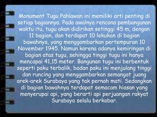 Monument Tugu Pahlawan ini memiliki arti penting di
setiap bagiannya. Pada awalnya rencana pembangunan
waktu itu, tugu akan didirikan setinggi 45 m, dengan
11 bagian, dan terdapat 10 lekukan di bagian
bawahnya, yang menggambarkan pertempuran 10
November 1945. Namun karena adanya kemiringan di
bagian atas tugu, sehingga tinggi tugu ini hanya
mencapai 41,15 meter. Bangunan tugu ini berbentuk
seperti paku terbalik, badan paku ini menjulang tinggi
dan runcing yang menggambarkan semangat juang
arek-arek Surabaya yang tak pernah mati. Sedangkan
di bagian bawahnya terdapat semacam hiasan yang
menyerupai api, yang berarti api perjuangan rakyat
Surabaya selalu berkobar.
 